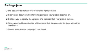 Package.json
 The best way to manage locally installed npm packages.
 It serves as documentation for what packages your project depends on.
 It allows you to specify the versions of a package that your project can use.
 Makes your build reproducible which means that its way easier to share with other
developers.
 Should be located on the project root folder.
 