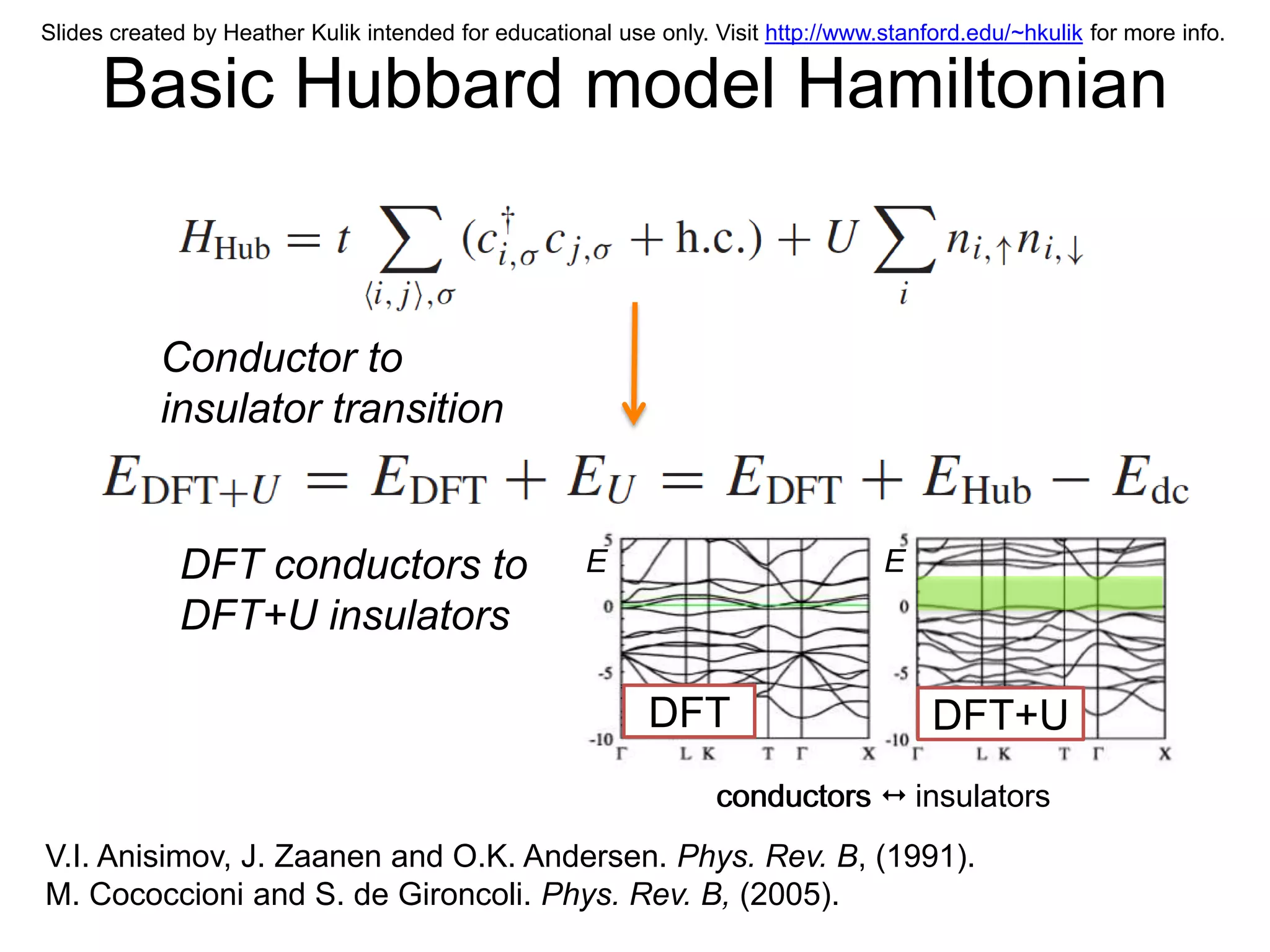 Slides created by Heather Kulik intended for educational use only. Visit http://www.stanford.edu/~hkulik for more info.

      Basic Hubbard model Hamiltonian


           Conductor to
           insulator transition


             DFT conductors to                        E                             E
             DFT+U insulators

                                                             DFT                         DFT+U
                                                                   conductors  insulators
V.I. Anisimov, J. Zaanen and O.K. Andersen. Phys. Rev. B, (1991).
M. Cococcioni and S. de Gironcoli. Phys. Rev. B, (2005).
 