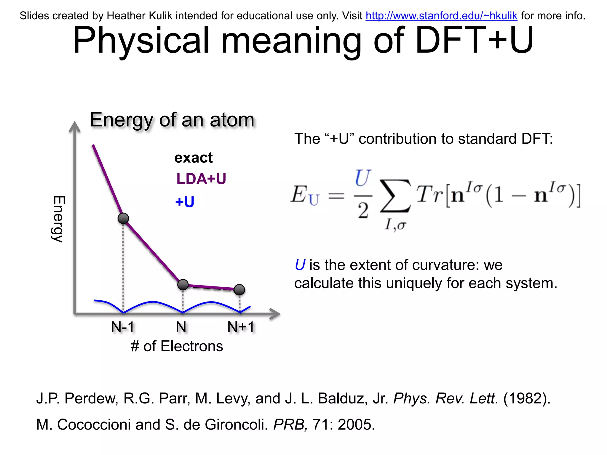 Slides created by Heather Kulik intended for educational use only. Visit http://www.stanford.edu/~hkulik for more info.


               Physical meaning of DFT+U
               Energy of an atom
                                                         The “+U” contribution to standard DFT:
                                exact
                                LDA+U
      Energy




                                +U



                                                         U is the extent of curvature: we
                                                         calculate this uniquely for each system.

                   N-1      N       N+1
                     # of Electrons


   J.P. Perdew, R.G. Parr, M. Levy, and J. L. Balduz, Jr. Phys. Rev. Lett. (1982).
   M. Cococcioni and S. de Gironcoli. PRB, 71: 2005.
 