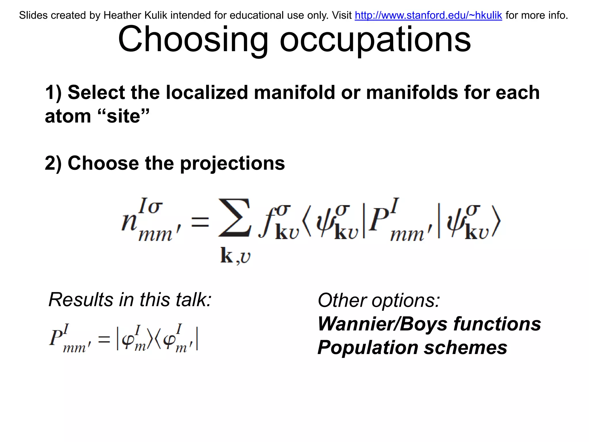 Slides created by Heather Kulik intended for educational use only. Visit http://www.stanford.edu/~hkulik for more info.


                     Choosing occupations
     1) Select the localized manifold or manifolds for each
     atom “site”

     2) Choose the projections




      Results in this talk:                                     Other options:
                                                                Wannier/Boys functions
                                                                Population schemes
 