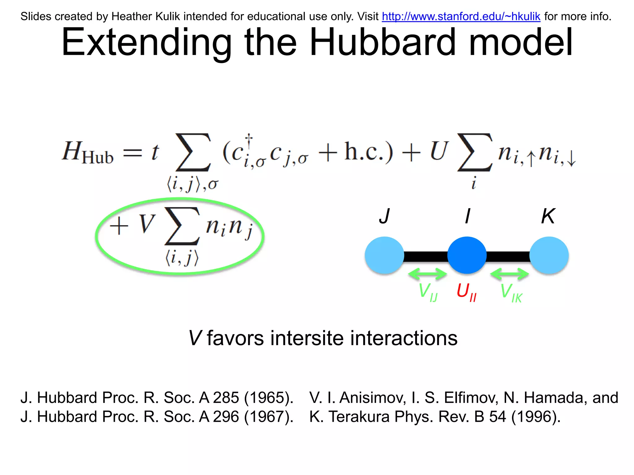 Slides created by Heather Kulik intended for educational use only. Visit http://www.stanford.edu/~hkulik for more info.


        Extending the Hubbard model



                                                                        J                I              K


                                                                               VIJ UII          VIK

                                 V favors intersite interactions

J. Hubbard Proc. R. Soc. A 285 (1965). V. I. Anisimov, I. S. Elfimov, N. Hamada, and
J. Hubbard Proc. R. Soc. A 296 (1967). K. Terakura Phys. Rev. B 54 (1996).
 