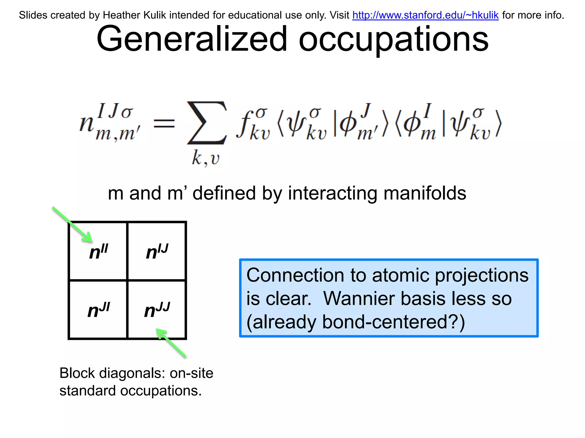 Slides created by Heather Kulik intended for educational use only. Visit http://www.stanford.edu/~hkulik for more info.


                Generalized occupations



                     m and m’ defined by interacting manifolds


               nII         nIJ
                                                 Connection to atomic projections
                                                 is clear. Wannier basis less so
              nJI          nJJ
                                                 (already bond-centered?)

        Block diagonals: on-site
        standard occupations.
 