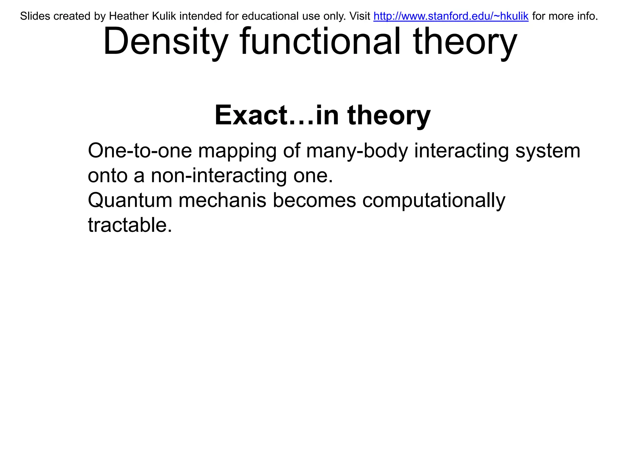 Slides created by Heather Kulik intended for educational use only. Visit http://www.stanford.edu/~hkulik for more info.


                Density functional theory
                                       Exact…in theory
             One-to-one mapping of many-body interacting system
             onto a non-interacting one.
             Quantum mechanis becomes computationally
             tractable.
 