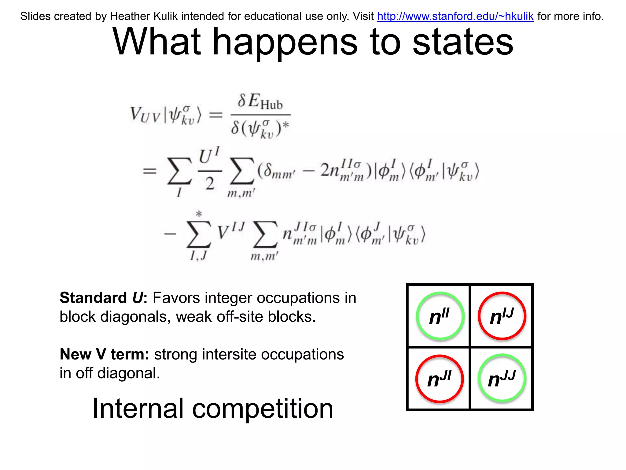 Slides created by Heather Kulik intended for educational use only. Visit http://www.stanford.edu/~hkulik for more info.


                  What happens to states




        Standard U: Favors integer occupations in
        block diagonals, weak off-site blocks.                                     nII         nIJ
        New V term: strong intersite occupations
        in off diagonal.
                                                                                  nJI          nJJ
              Internal competition
 