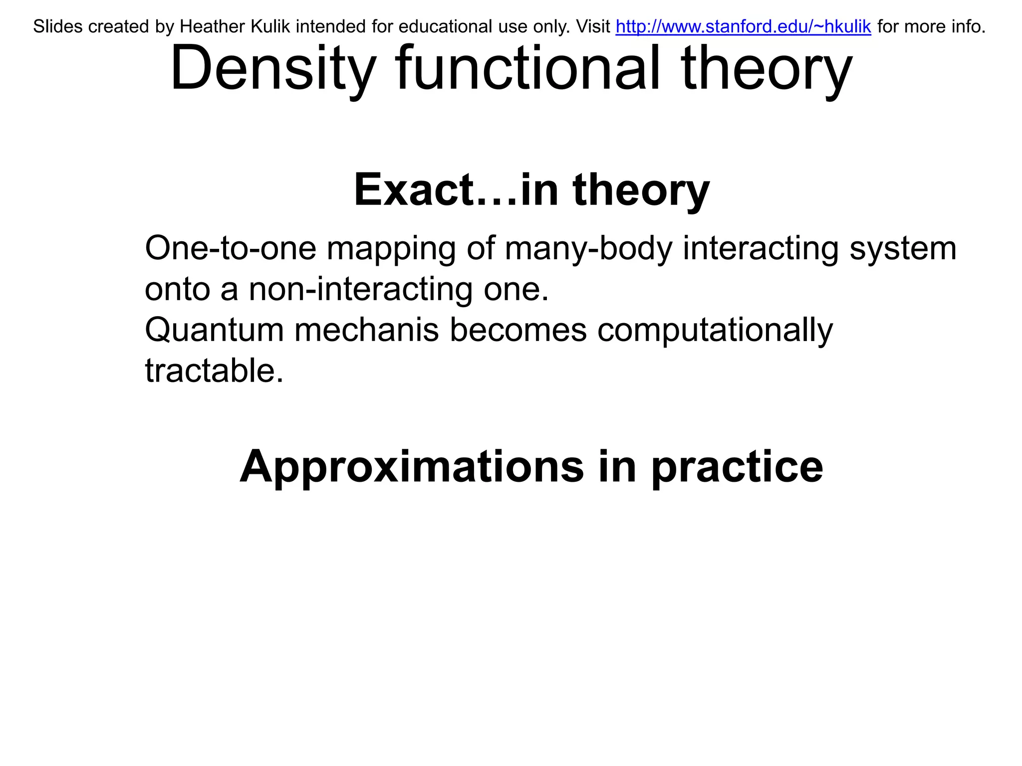 Slides created by Heather Kulik intended for educational use only. Visit http://www.stanford.edu/~hkulik for more info.


                Density functional theory
                                       Exact…in theory
             One-to-one mapping of many-body interacting system
             onto a non-interacting one.
             Quantum mechanis becomes computationally
             tractable.

                         Approximations in practice
 