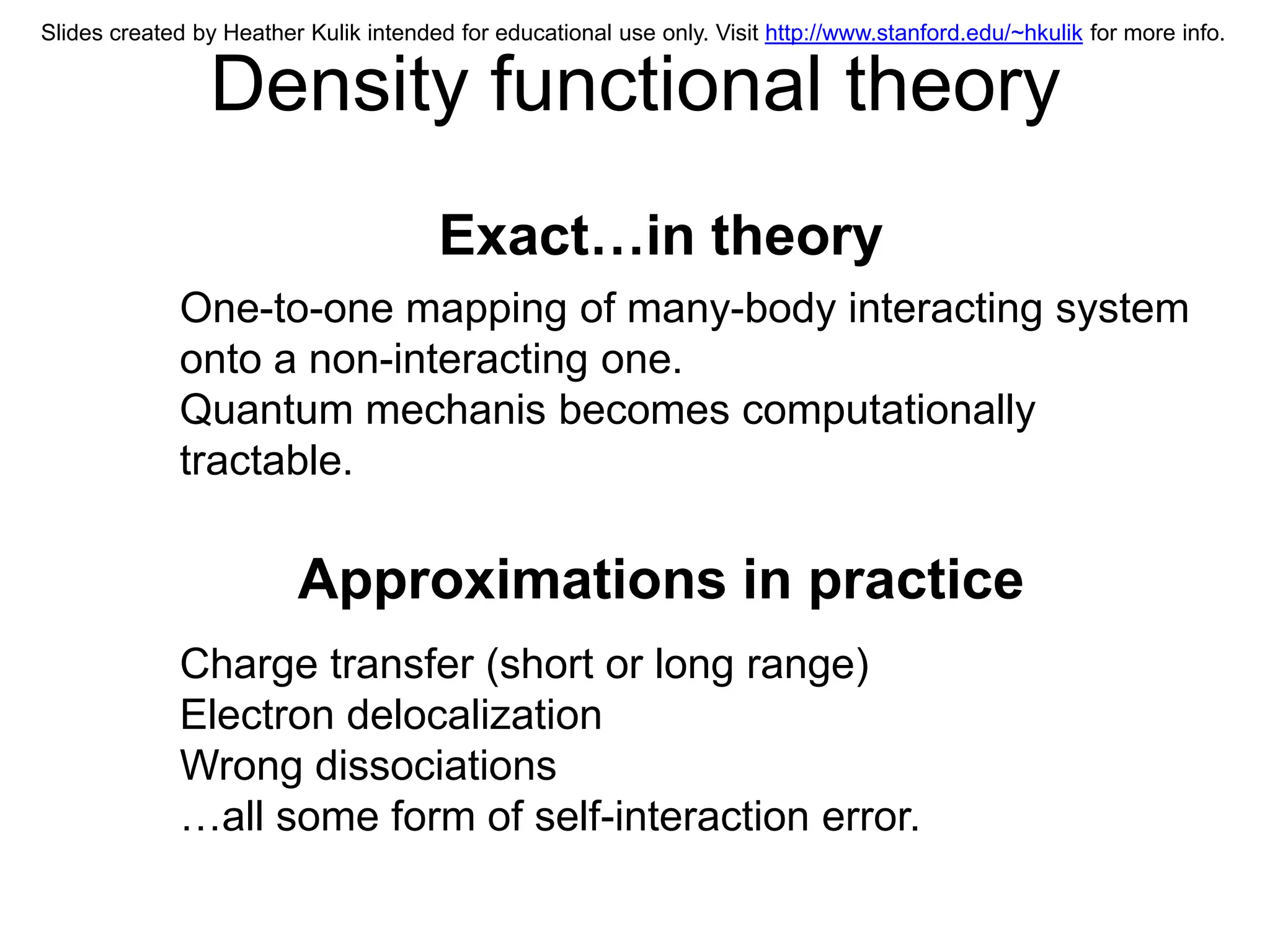 Slides created by Heather Kulik intended for educational use only. Visit http://www.stanford.edu/~hkulik for more info.


                Density functional theory
                                       Exact…in theory
             One-to-one mapping of many-body interacting system
             onto a non-interacting one.
             Quantum mechanis becomes computationally
             tractable.

                         Approximations in practice
             Charge transfer (short or long range)
             Electron delocalization
             Wrong dissociations
             …all some form of self-interaction error.
 