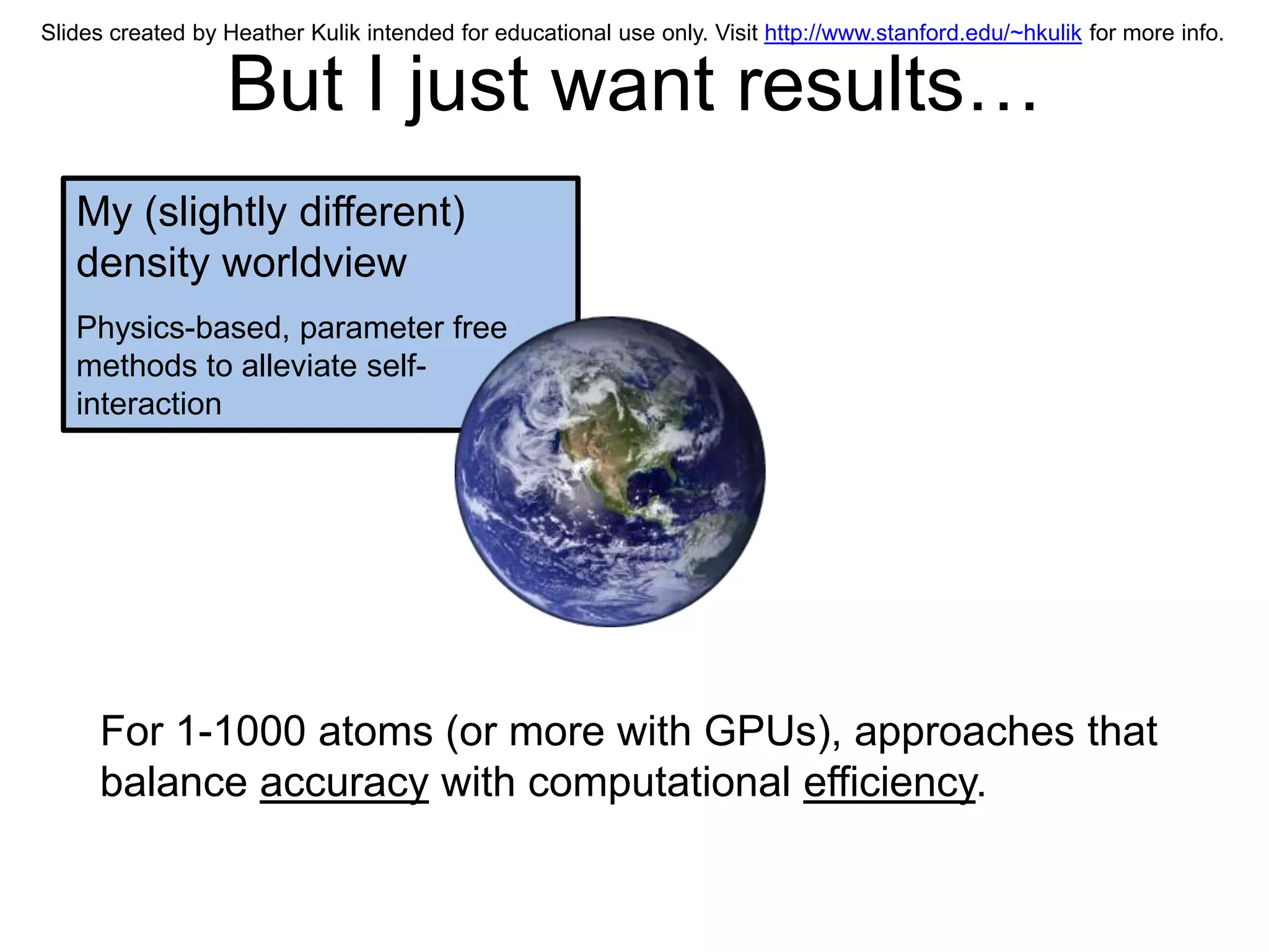 Slides created by Heather Kulik intended for educational use only. Visit http://www.stanford.edu/~hkulik for more info.


                  But I just want results…
   My (slightly different)
   density worldview
   Physics-based, parameter free
   methods to alleviate self-
   interaction




     For 1-1000 atoms (or more with GPUs), approaches that
     balance accuracy with computational efficiency.
 