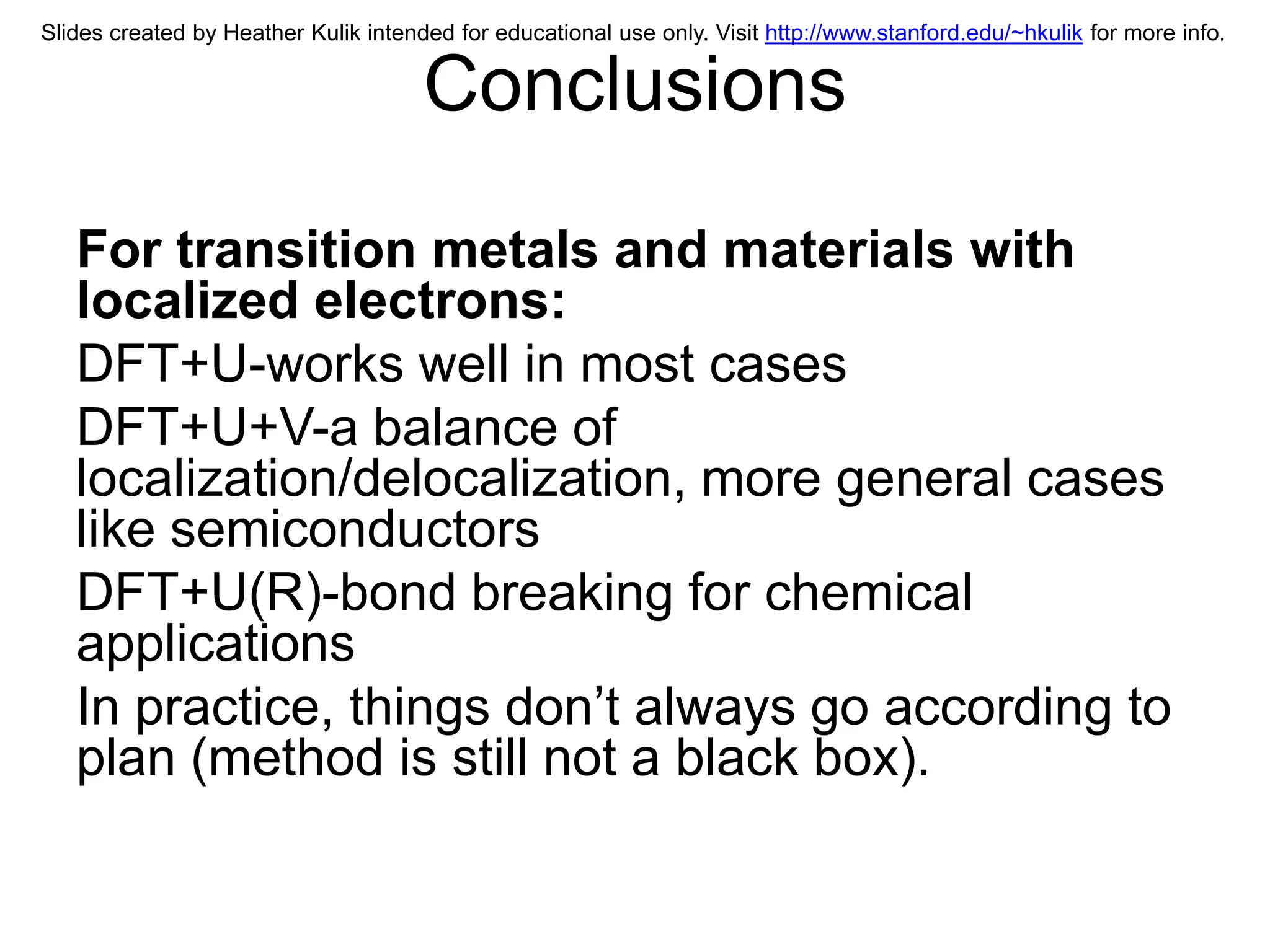Slides created by Heather Kulik intended for educational use only. Visit http://www.stanford.edu/~hkulik for more info.


                                      Conclusions

   For transition metals and materials with
   localized electrons:
   DFT+U-works well in most cases
   DFT+U+V-a balance of
   localization/delocalization, more general cases
   like semiconductors
   DFT+U(R)-bond breaking for chemical
   applications
   In practice, things don’t always go according to
   plan (method is still not a black box).
 