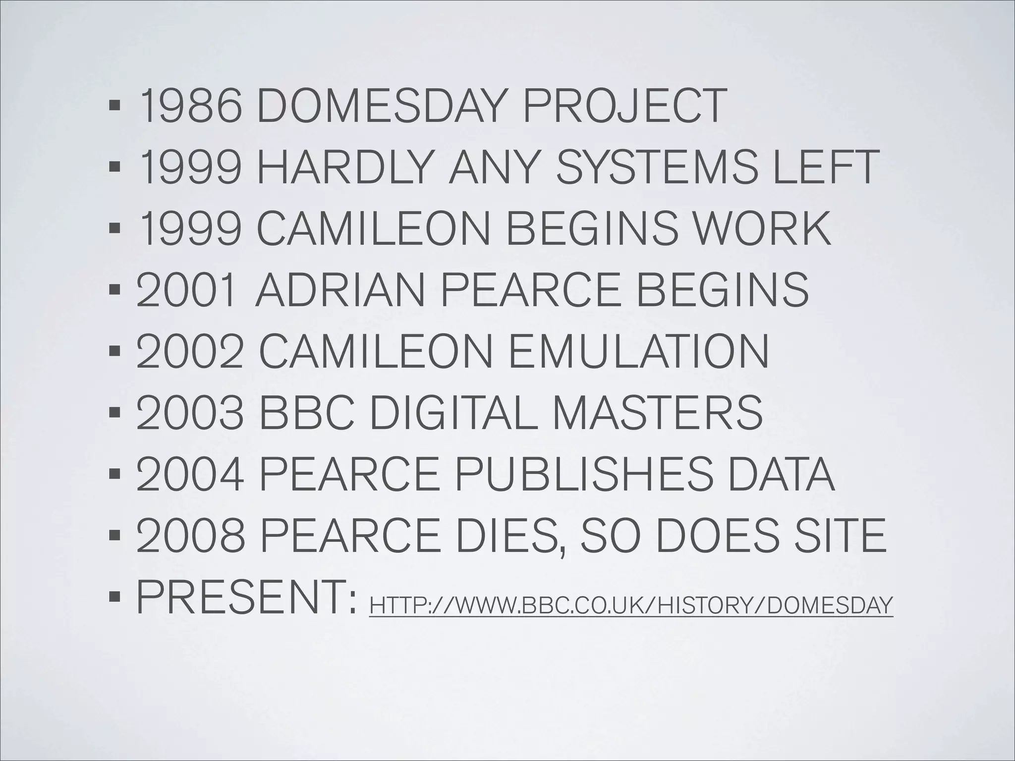 • 1986 DOMESDAY PROJECT
• 1999 HARDLY ANY SYSTEMS LEFT
• 1999 CAMILEON BEGINS WORK
• 2001 ADRIAN PEARCE BEGINS
• 2002 CAMILEON EMULATION
• 2003 BBC DIGITAL MASTERS
• 2004 PEARCE PUBLISHES DATA
• 2008 PEARCE DIES, SO DOES SITE
• PRESENT: HTTP://WWW.BBC.CO.UK/HISTORY/DOMESDAY
 