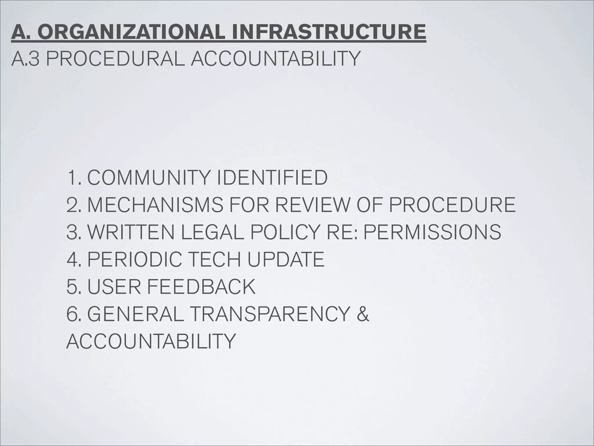 A. ORGANIZATIONAL INFRASTRUCTURE
A.3 PROCEDURAL ACCOUNTABILITY




    1. COMMUNITY IDENTIFIED
    2. MECHANISMS FOR REVIEW OF PROCEDURE
    3. WRITTEN LEGAL POLICY RE: PERMISSIONS
    4. PERIODIC TECH UPDATE
    5. USER FEEDBACK
    6. GENERAL TRANSPARENCY &
    ACCOUNTABILITY
 