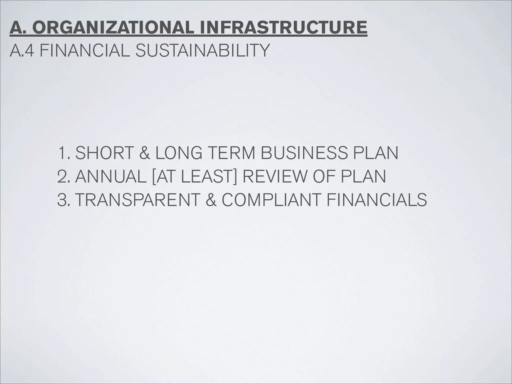 A. ORGANIZATIONAL INFRASTRUCTURE
A.4 FINANCIAL SUSTAINABILITY




    1. SHORT & LONG TERM BUSINESS PLAN
    2. ANNUAL [AT LEAST] REVIEW OF PLAN
    3. TRANSPARENT & COMPLIANT FINANCIALS
 