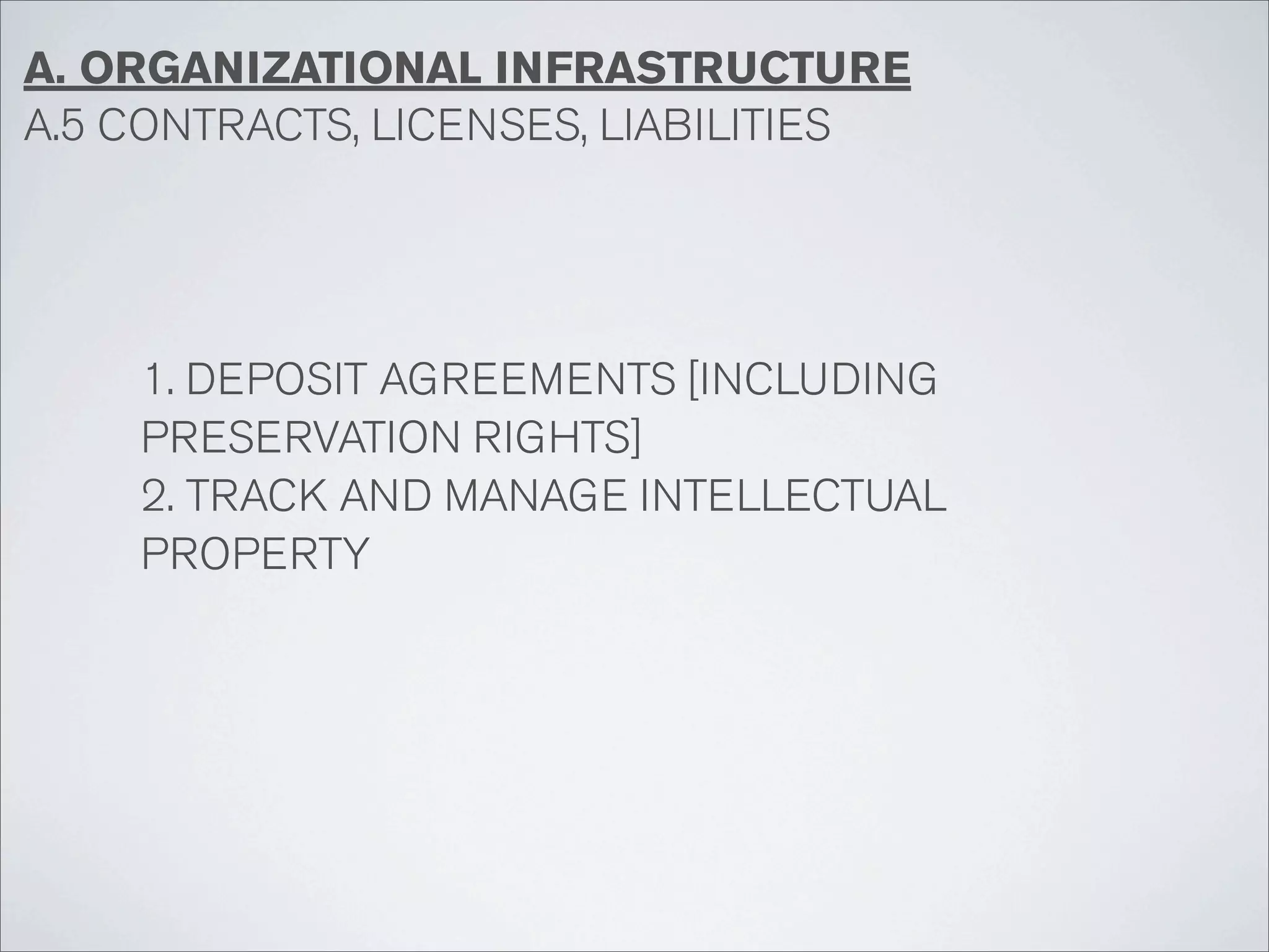 A. ORGANIZATIONAL INFRASTRUCTURE
A.5 CONTRACTS, LICENSES, LIABILITIES




    1. DEPOSIT AGREEMENTS [INCLUDING
    PRESERVATION RIGHTS]
    2. TRACK AND MANAGE INTELLECTUAL
    PROPERTY
 