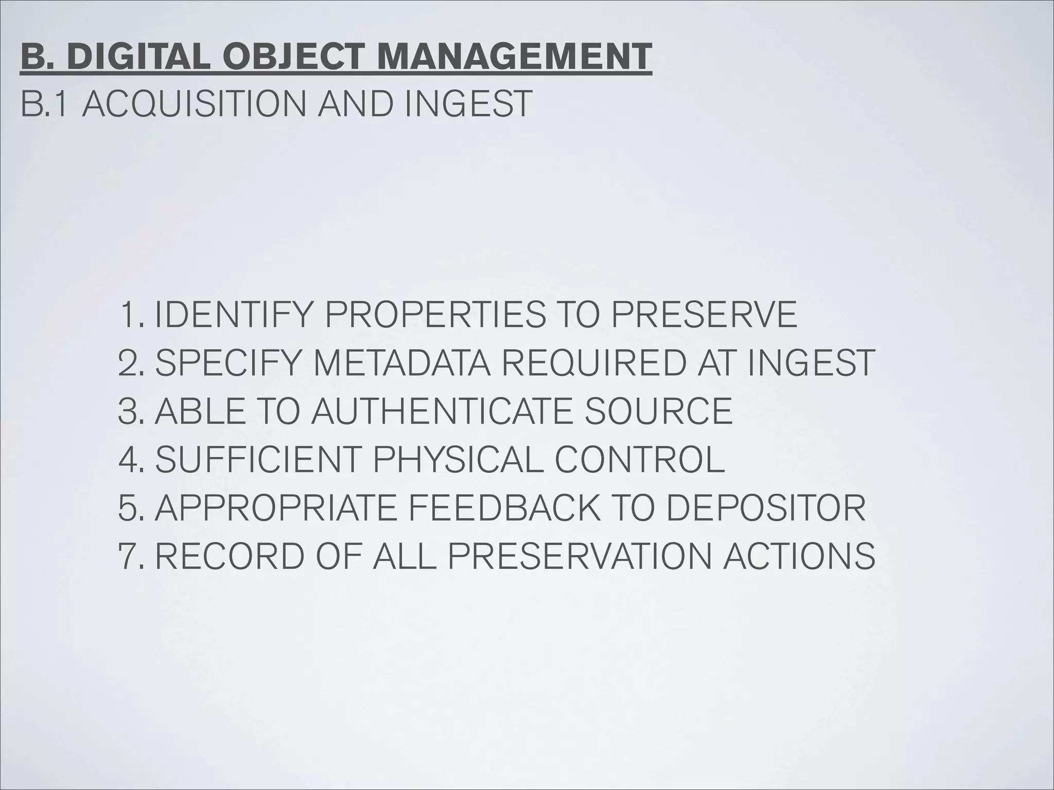 B. DIGITAL OBJECT MANAGEMENT
B.1 ACQUISITION AND INGEST




    1. IDENTIFY PROPERTIES TO PRESERVE
    2. SPECIFY METADATA REQUIRED AT INGEST
    3. ABLE TO AUTHENTICATE SOURCE
    4. SUFFICIENT PHYSICAL CONTROL
    5. APPROPRIATE FEEDBACK TO DEPOSITOR
    7. RECORD OF ALL PRESERVATION ACTIONS
 