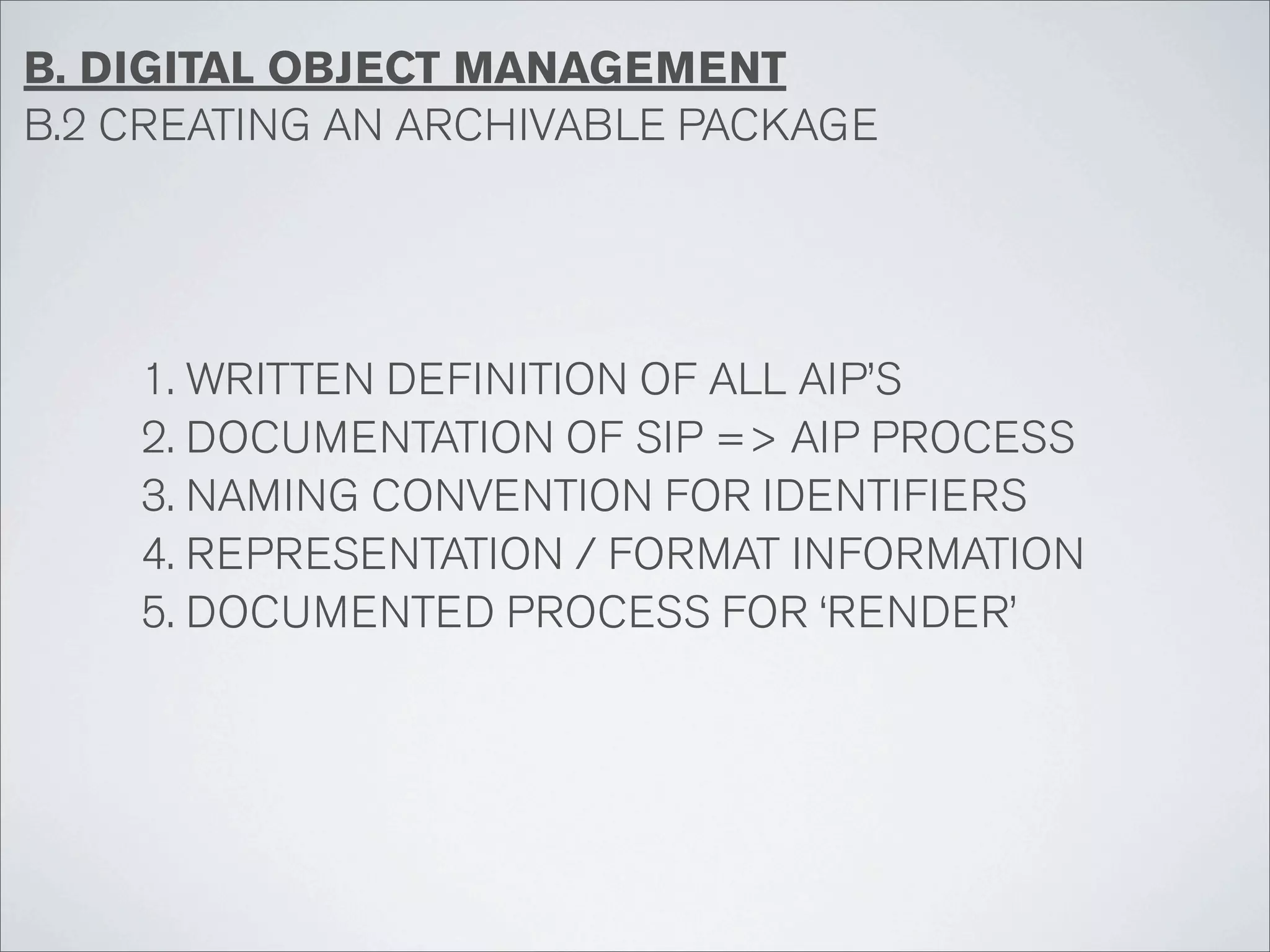 B. DIGITAL OBJECT MANAGEMENT
B.2 CREATING AN ARCHIVABLE PACKAGE




    1. WRITTEN DEFINITION OF ALL AIP’S
    2. DOCUMENTATION OF SIP => AIP PROCESS
    3. NAMING CONVENTION FOR IDENTIFIERS
    4. REPRESENTATION / FORMAT INFORMATION
    5. DOCUMENTED PROCESS FOR ‘RENDER’
 