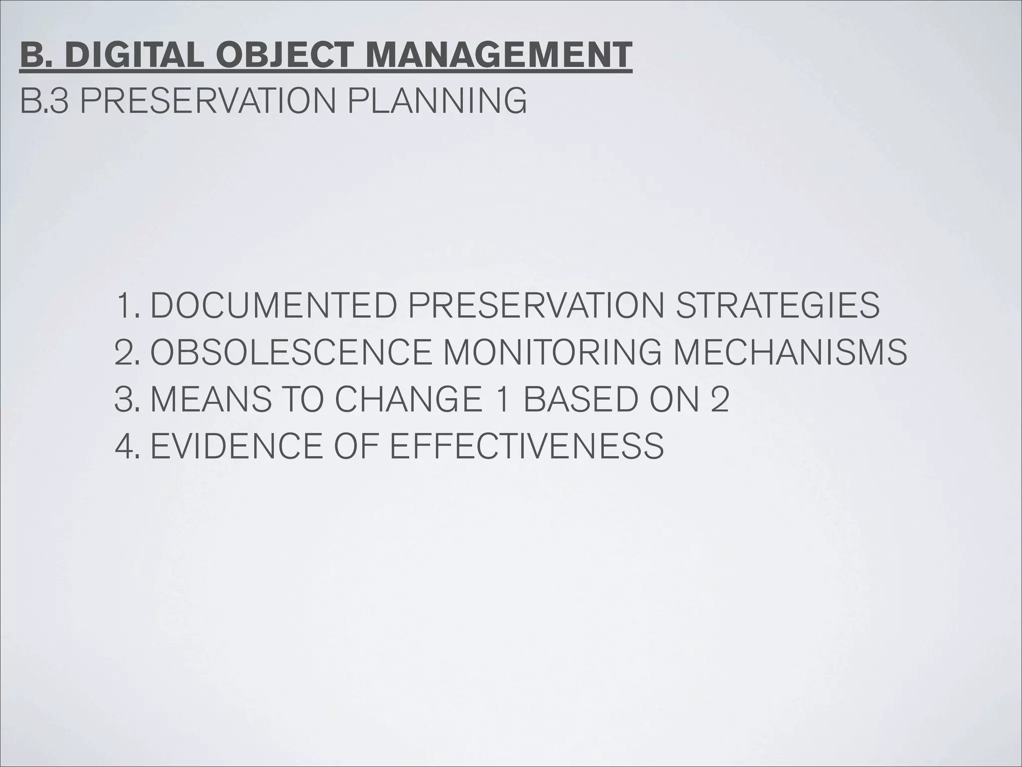 B. DIGITAL OBJECT MANAGEMENT
B.3 PRESERVATION PLANNING




    1. DOCUMENTED PRESERVATION STRATEGIES
    2. OBSOLESCENCE MONITORING MECHANISMS
    3. MEANS TO CHANGE 1 BASED ON 2
    4. EVIDENCE OF EFFECTIVENESS
 