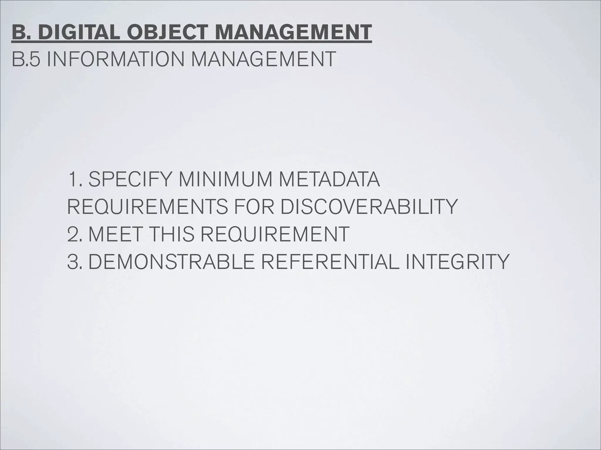 B. DIGITAL OBJECT MANAGEMENT
B.5 INFORMATION MANAGEMENT




    1. SPECIFY MINIMUM METADATA
    REQUIREMENTS FOR DISCOVERABILITY
    2. MEET THIS REQUIREMENT
    3. DEMONSTRABLE REFERENTIAL INTEGRITY
 