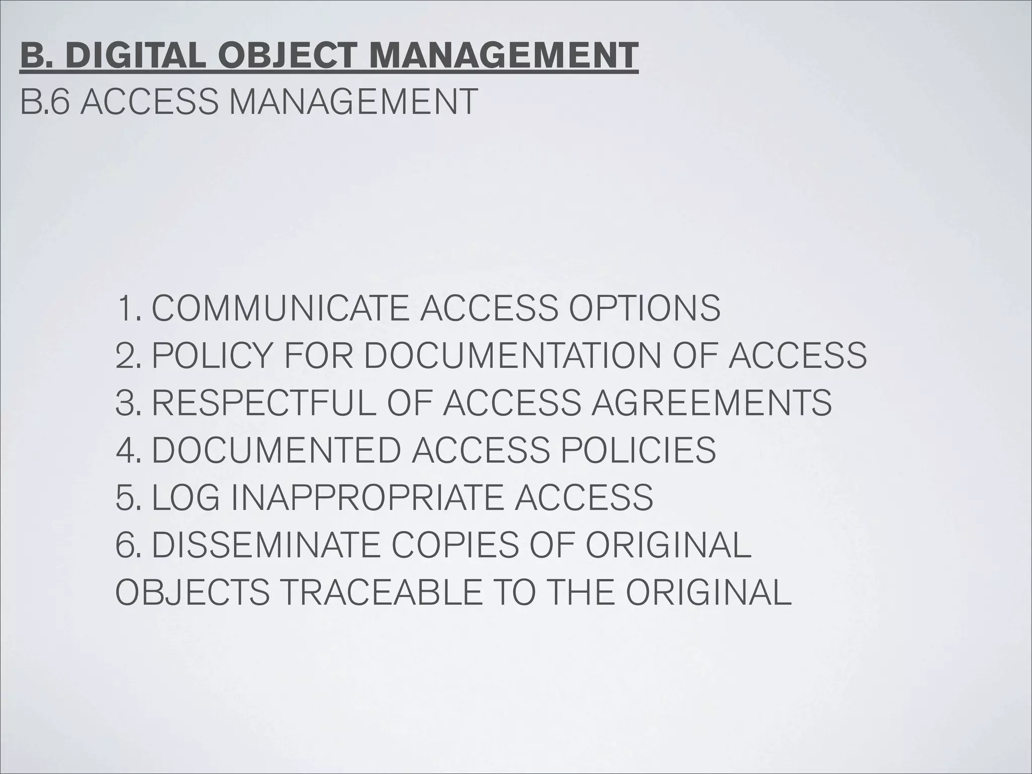 B. DIGITAL OBJECT MANAGEMENT
B.6 ACCESS MANAGEMENT




    1. COMMUNICATE ACCESS OPTIONS
    2. POLICY FOR DOCUMENTATION OF ACCESS
    3. RESPECTFUL OF ACCESS AGREEMENTS
    4. DOCUMENTED ACCESS POLICIES
    5. LOG INAPPROPRIATE ACCESS
    6. DISSEMINATE COPIES OF ORIGINAL
    OBJECTS TRACEABLE TO THE ORIGINAL
 