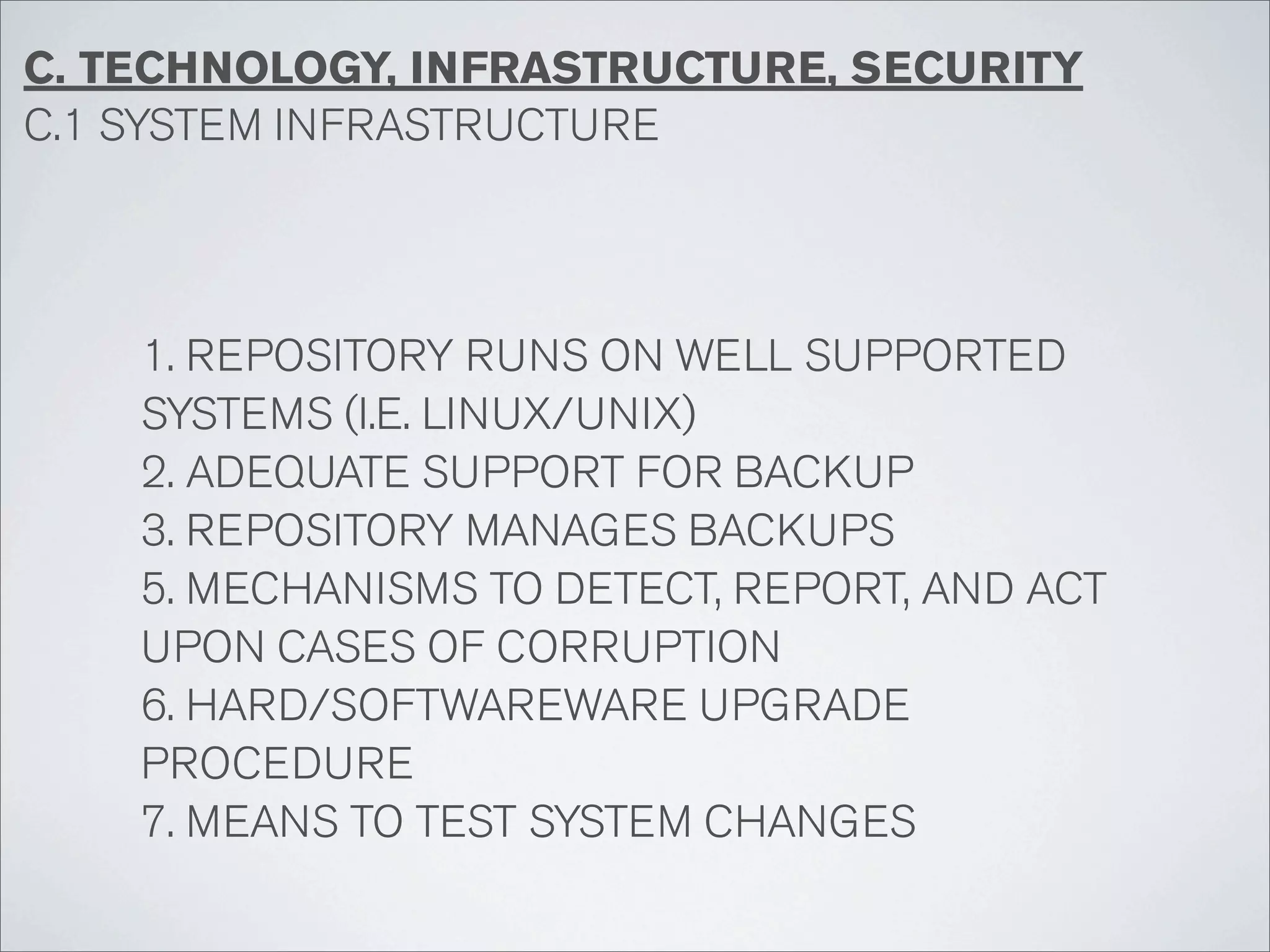 C. TECHNOLOGY, INFRASTRUCTURE, SECURITY
C.1 SYSTEM INFRASTRUCTURE




    1. REPOSITORY RUNS ON WELL SUPPORTED
    SYSTEMS (I.E. LINUX/UNIX)
    2. ADEQUATE SUPPORT FOR BACKUP
    3. REPOSITORY MANAGES BACKUPS
    5. MECHANISMS TO DETECT, REPORT, AND ACT
    UPON CASES OF CORRUPTION
    6. HARD/SOFTWAREWARE UPGRADE
    PROCEDURE
    7. MEANS TO TEST SYSTEM CHANGES
 
