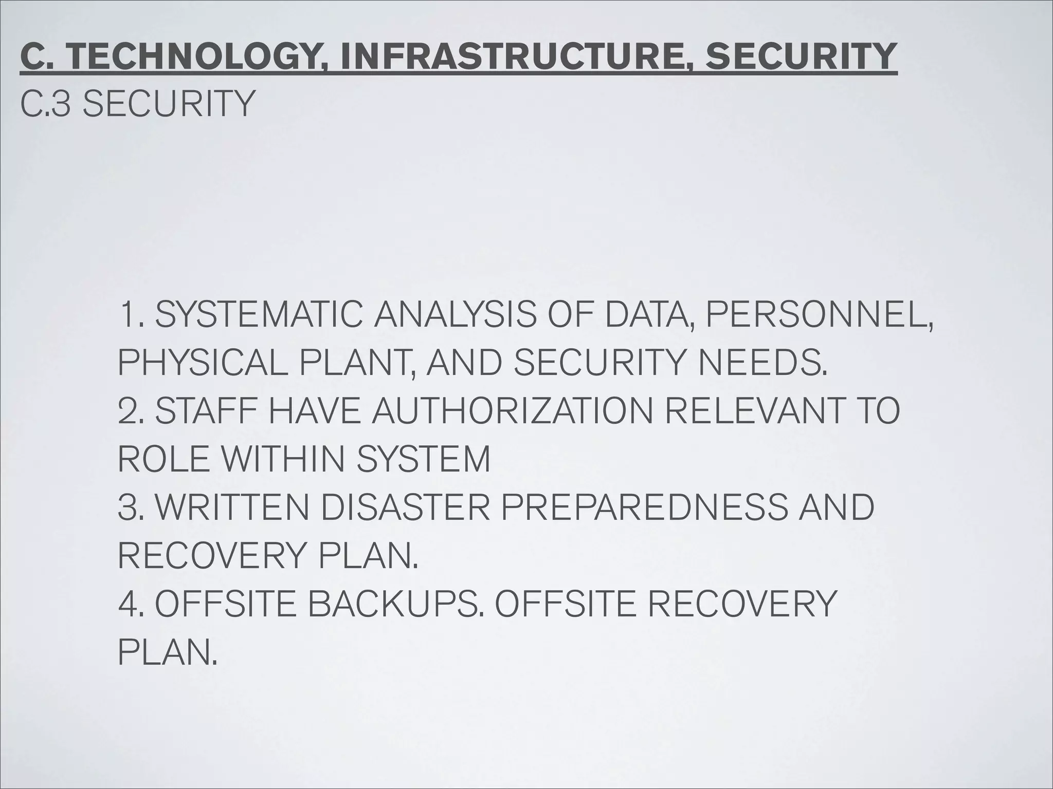 C. TECHNOLOGY, INFRASTRUCTURE, SECURITY
C.3 SECURITY




    1. SYSTEMATIC ANALYSIS OF DATA, PERSONNEL,
    PHYSICAL PLANT, AND SECURITY NEEDS.
    2. STAFF HAVE AUTHORIZATION RELEVANT TO
    ROLE WITHIN SYSTEM
    3. WRITTEN DISASTER PREPAREDNESS AND
    RECOVERY PLAN.
    4. OFFSITE BACKUPS. OFFSITE RECOVERY
    PLAN.
 