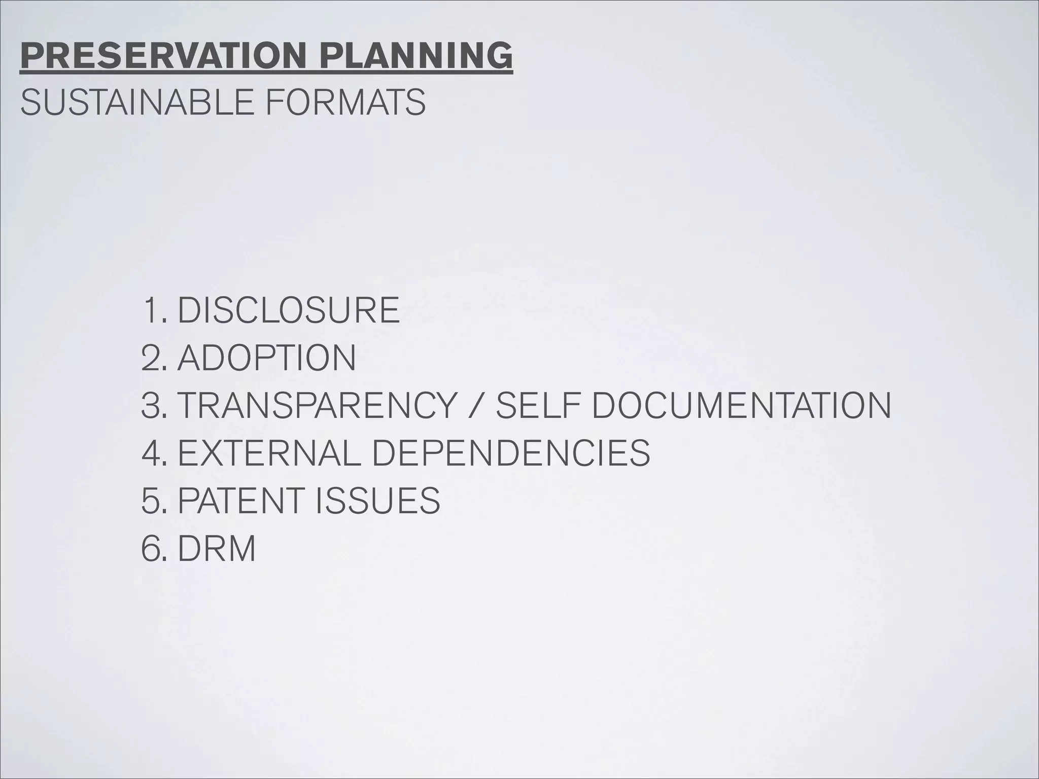 PRESERVATION PLANNING
SUSTAINABLE FORMATS




     1. DISCLOSURE
     2. ADOPTION
     3. TRANSPARENCY / SELF DOCUMENTATION
     4. EXTERNAL DEPENDENCIES
     5. PATENT ISSUES
     6. DRM
 