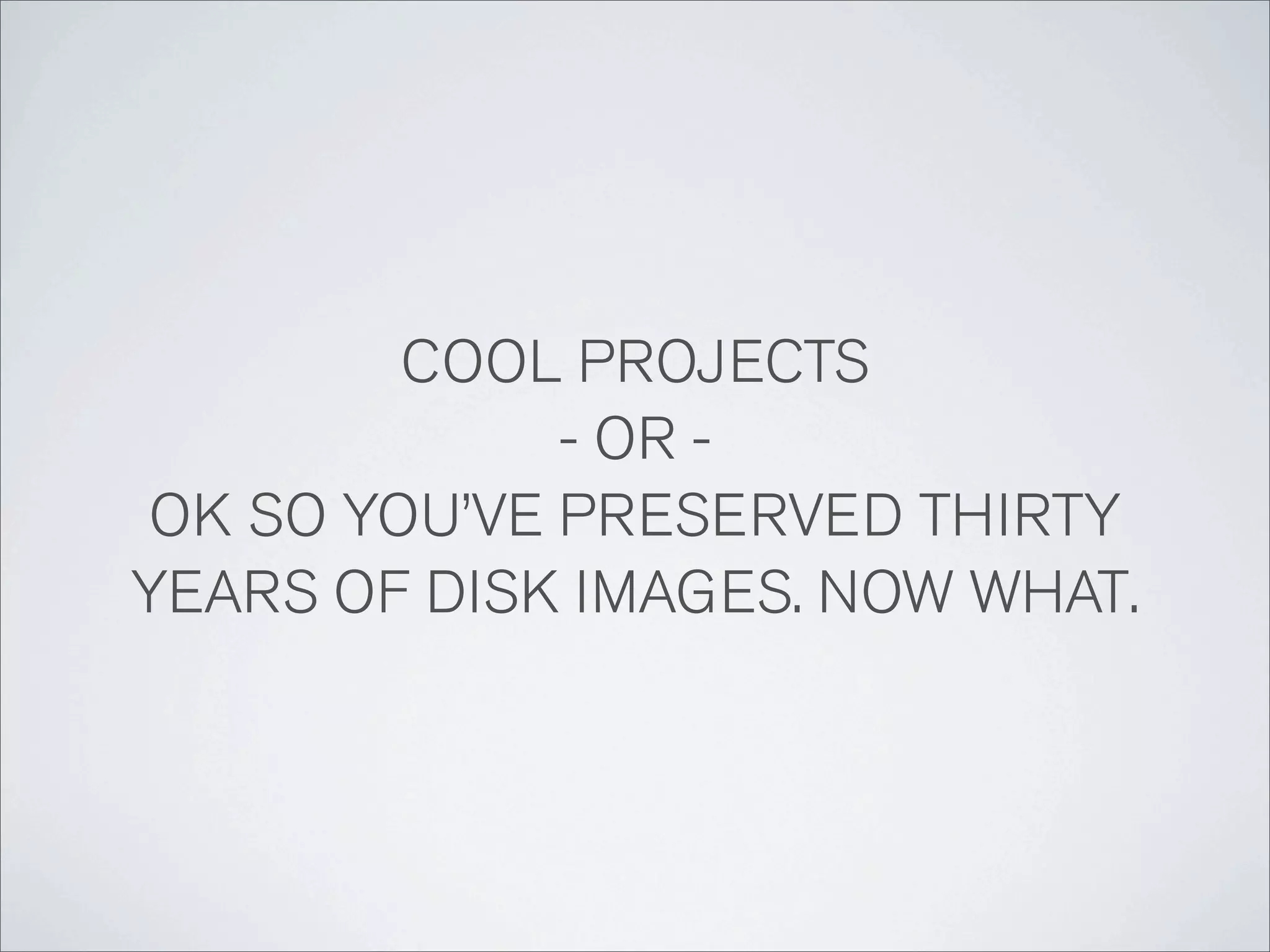 COOL PROJECTS
             - OR -
OK SO YOU’VE PRESERVED THIRTY
YEARS OF DISK IMAGES. NOW WHAT.
 
