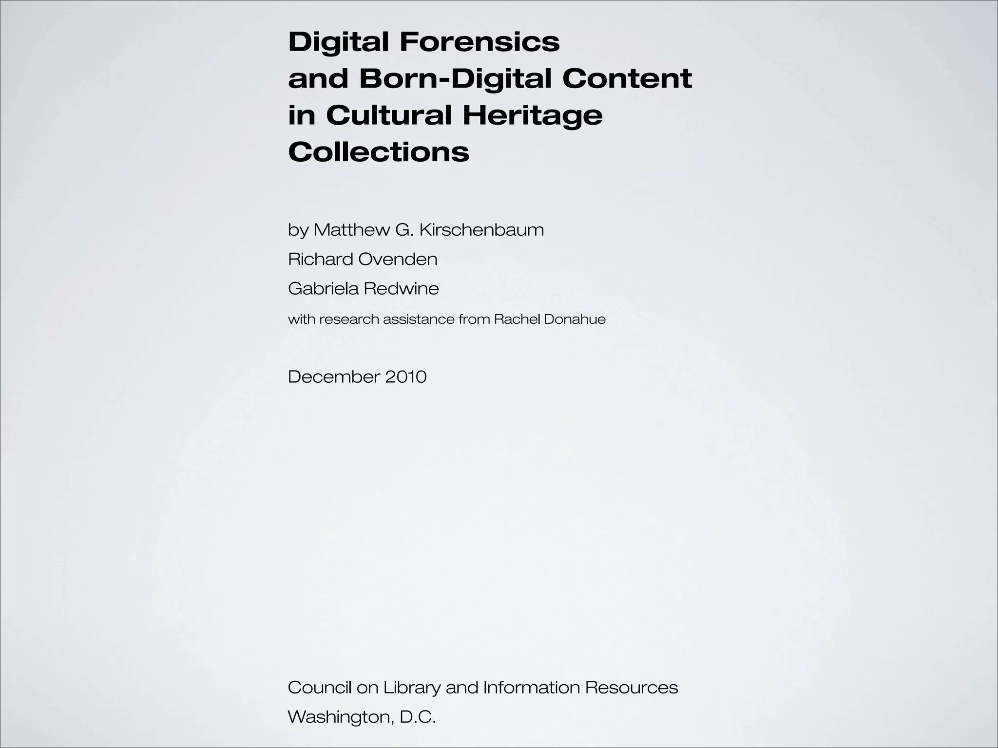Digital Forensics
and Born-Digital Content
in Cultural Heritage
Collections

by Matthew G. Kirschenbaum
Richard Ovenden
Gabriela Redwine
with research assistance from Rachel Donahue



December 2010




Council on Library and Information Resources
Washington, D.C.
 