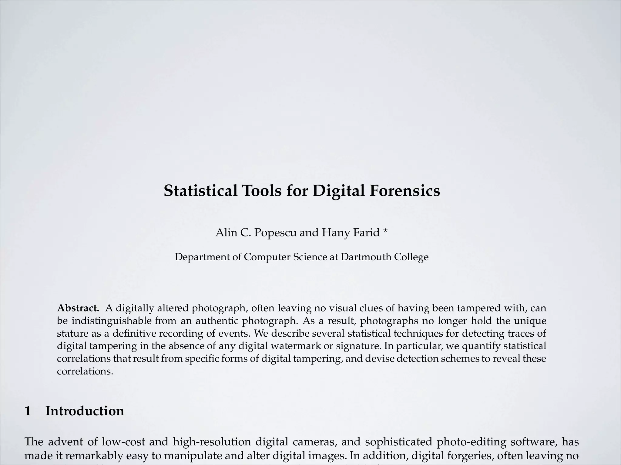 Statistical Tools for Digital Forensics

                                         Alin C. Popescu and Hany Farid ?

                                Department of Computer Science at Dartmouth College



      Abstract. A digitally altered photograph, often leaving no visual clues of having been tampered with, can
      be indistinguishable from an authentic photograph. As a result, photographs no longer hold the unique
      stature as a deﬁnitive recording of events. We describe several statistical techniques for detecting traces of
      digital tampering in the absence of any digital watermark or signature. In particular, we quantify statistical
      correlations that result from speciﬁc forms of digital tampering, and devise detection schemes to reveal these
      correlations.


1   Introduction

The advent of low-cost and high-resolution digital cameras, and sophisticated photo-editing software, has
made it remarkably easy to manipulate and alter digital images. In addition, digital forgeries, often leaving no
 
