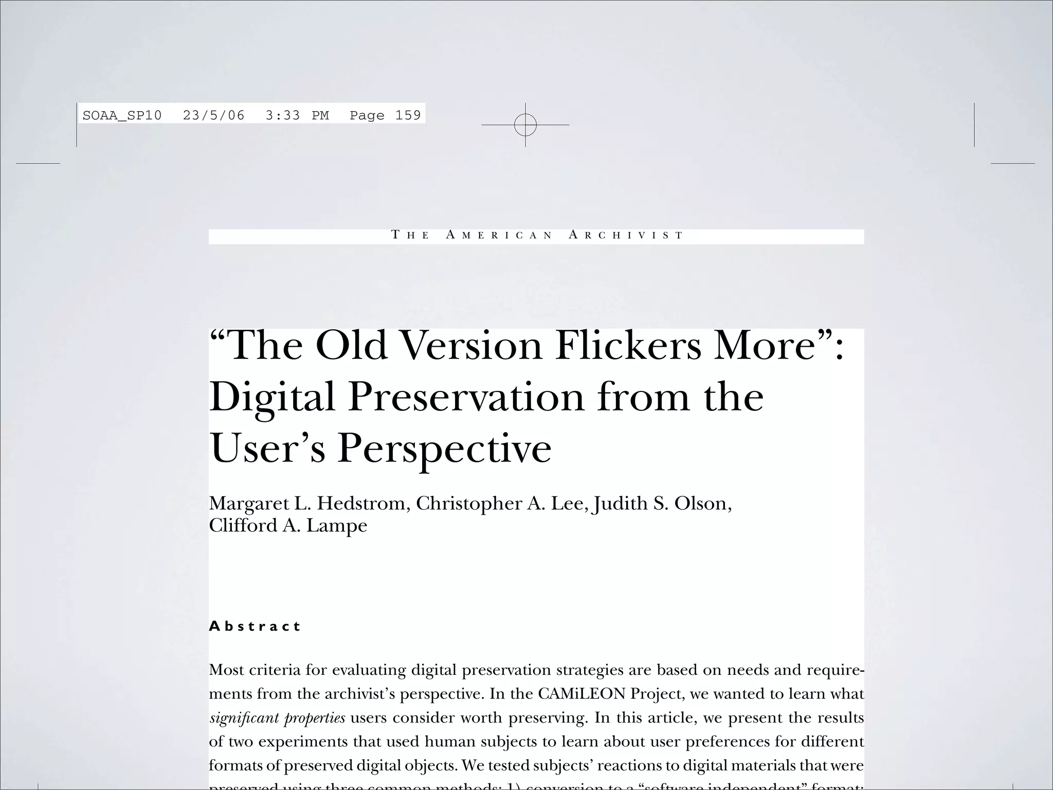 SOAA_SP10   23/5/06   3:33 PM     Page 159




                                         T   H E   A   M E R I C A N   A   R C H I V I S T




              “The Old Version Flickers More”:
              Digital Preservation from the
              User’s Perspective
              Margaret L. Hedstrom, Christopher A. Lee, Judith S. Olson,
              Clifford A. Lampe



              Abstract

              Most criteria for evaluating digital preservation strategies are based on needs and require-
              ments from the archivist’s perspective. In the CAMiLEON Project, we wanted to learn what
              signiﬁcant properties users consider worth preserving. In this article, we present the results
              of two experiments that used human subjects to learn about user preferences for different
              formats of preserved digital objects. We tested subjects’ reactions to digital materials that were
 