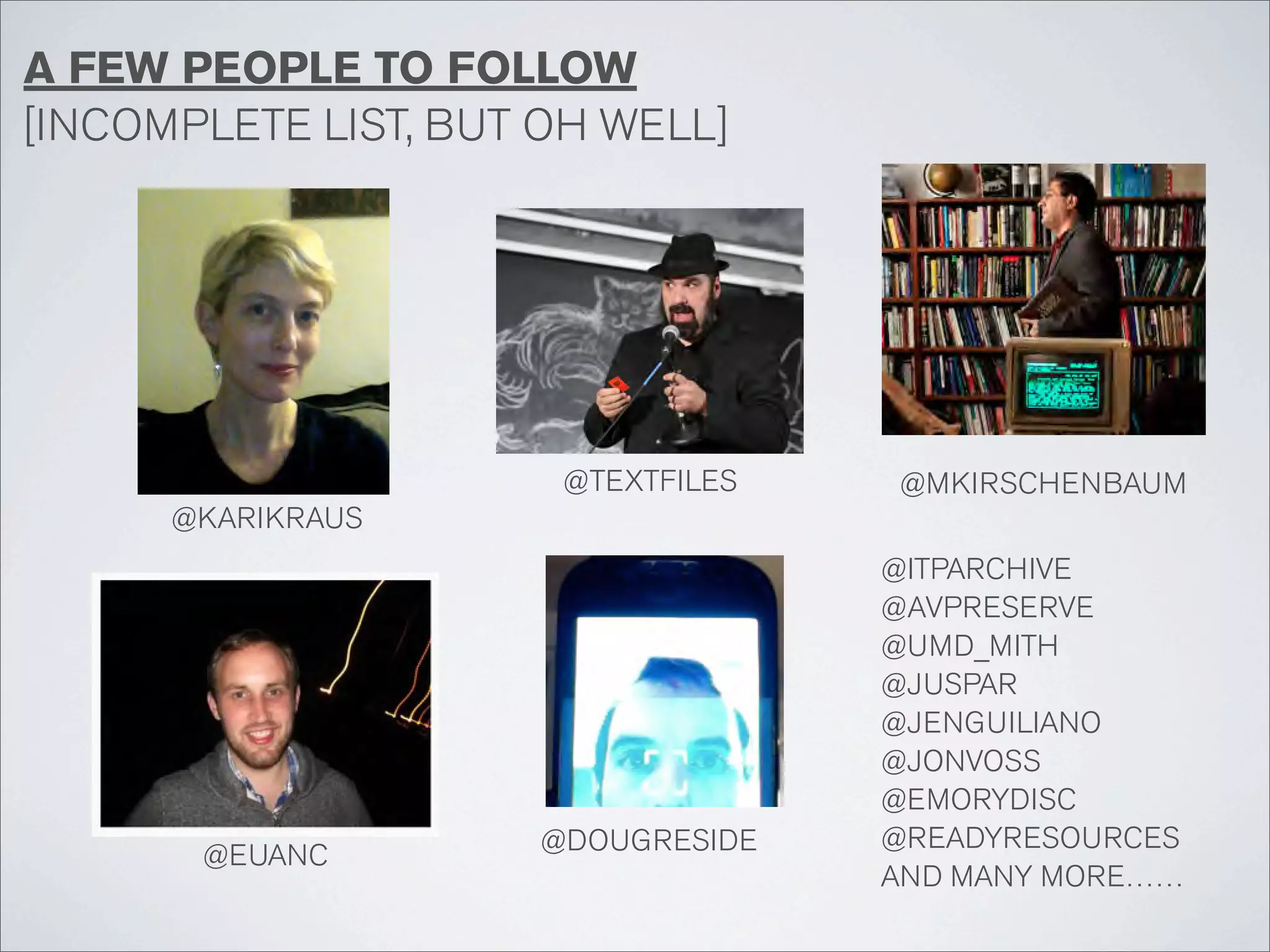 A FEW PEOPLE TO FOLLOW
[INCOMPLETE LIST, BUT OH WELL]




                      @TEXTFILES   @MKIRSCHENBAUM
      @KARIKRAUS
                                   @ITPARCHIVE
                                   @AVPRESERVE
                                   @UMD_MITH
                                   @JUSPAR
                                   @JENGUILIANO
                                   @JONVOSS
                                   @EMORYDISC
                     @DOUGRESIDE   @READYRESOURCES
       @EUANC
                                   AND MANY MORE……
 