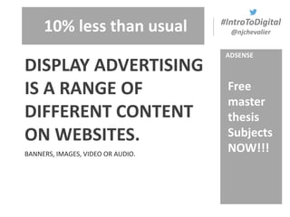 #IntroToDigital
@njchevalier
BANNERS, IMAGES, VIDEO OR AUDIO.
DISPLAY ADVERTISING
IS A RANGE OF
DIFFERENT CONTENT
ON WEBSITES.
ADSENSE
10% less than usual
Free
master
thesis
Subjects
NOW!!!
 