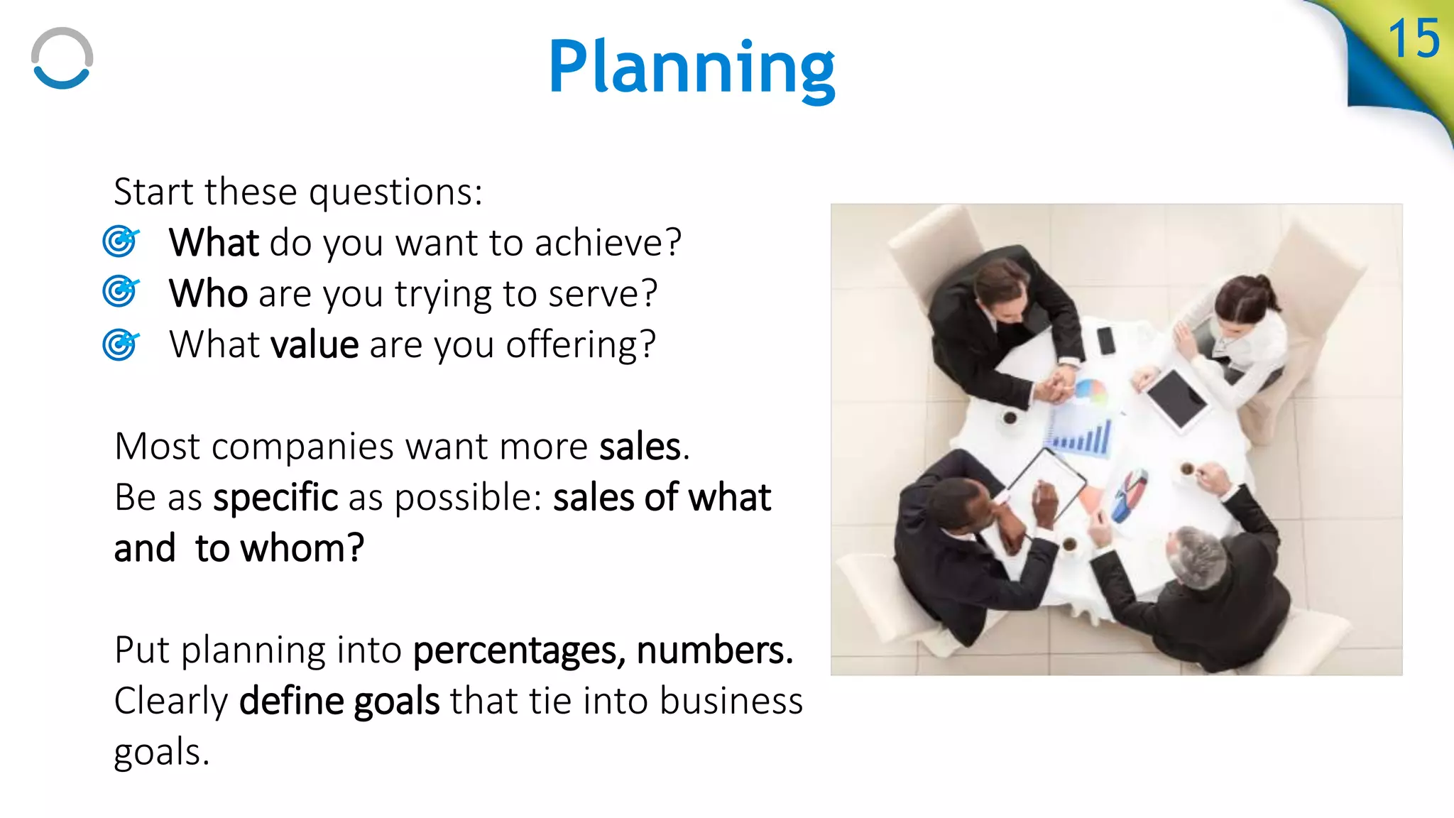 Planning
Start these questions:
• What do you want to achieve?
• Who are you trying to serve?
• What value are you offering?
Most companies want more sales.
Be as specific as possible: sales of what
and to whom?
Put planning into percentages, numbers.
Clearly define goals that tie into business
goals.
15
 