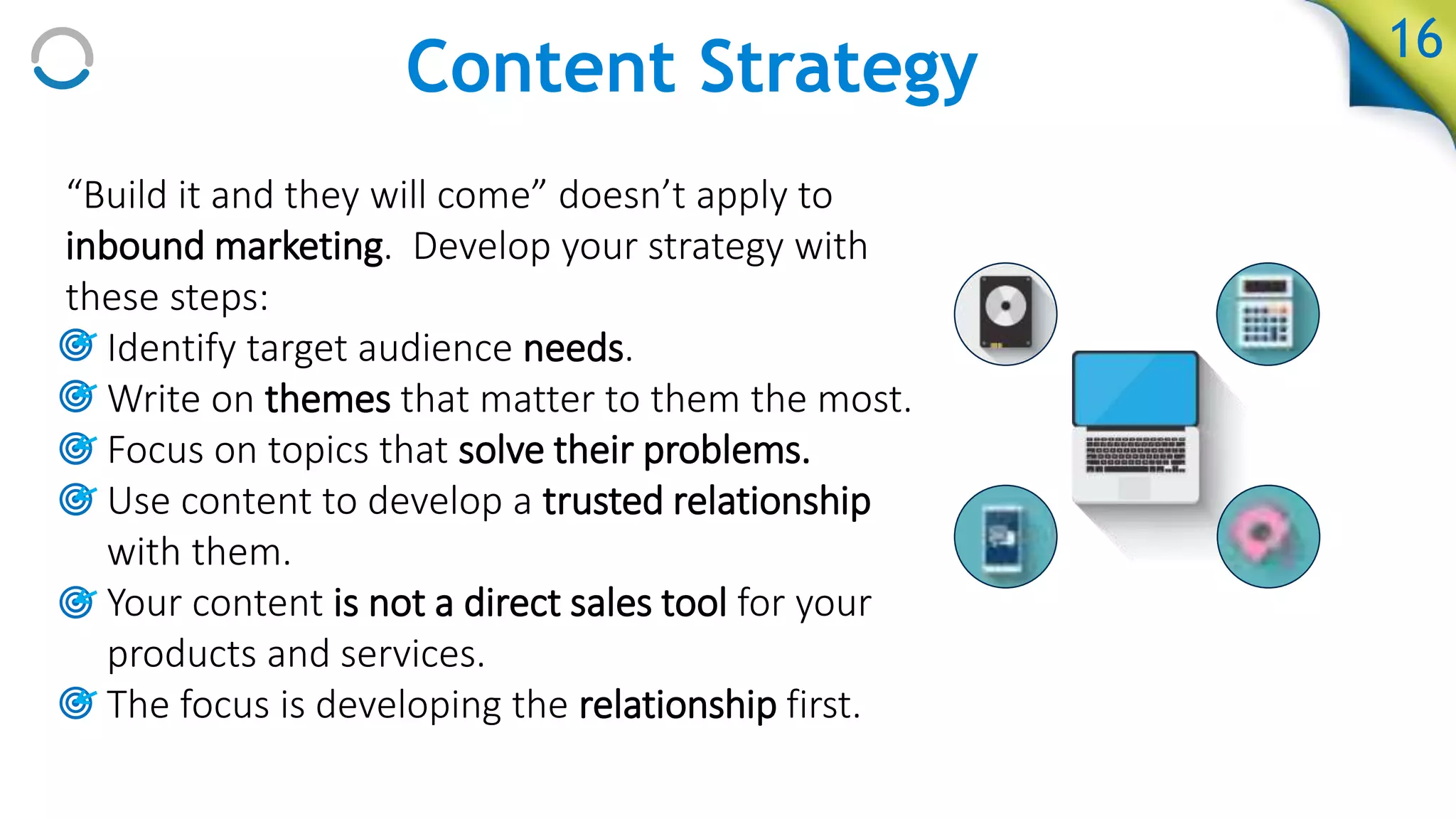 Content Strategy
“Build it and they will come” doesn’t apply to
inbound marketing. Develop your strategy with
these steps:
• Identify target audience needs.
• Write on themes that matter to them the most.
• Focus on topics that solve their problems.
• Use content to develop a trusted relationship
with them.
• Your content is not a direct sales tool for your
products and services.
• The focus is developing the relationship first.
16
 