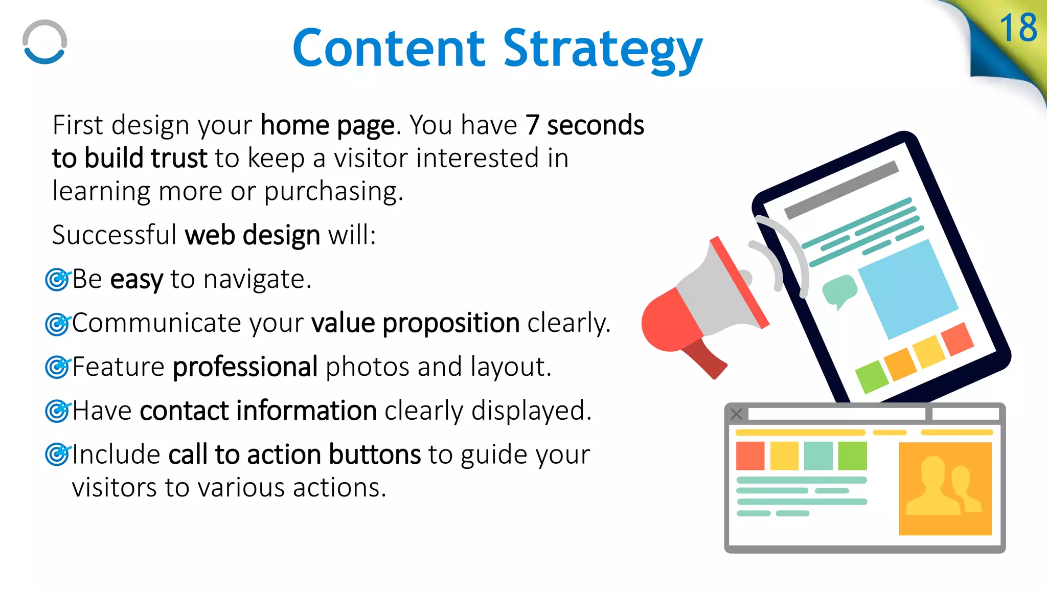 First design your home page. You have 7 seconds
to build trust to keep a visitor interested in
learning more or purchasing.
Successful web design will:
• Be easy to navigate.
• Communicate your value proposition clearly.
• Feature professional photos and layout.
• Have contact information clearly displayed.
• Include call to action buttons to guide your
visitors to various actions.
18
Content Strategy
 
