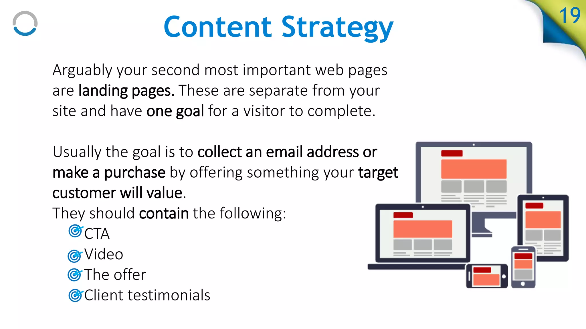 Content Strategy
Arguably your second most important web pages
are landing pages. These are separate from your
site and have one goal for a visitor to complete.
Usually the goal is to collect an email address or
make a purchase by offering something your target
customer will value.
They should contain the following:
• CTA
• Video
• The offer
• Client testimonials
19
 