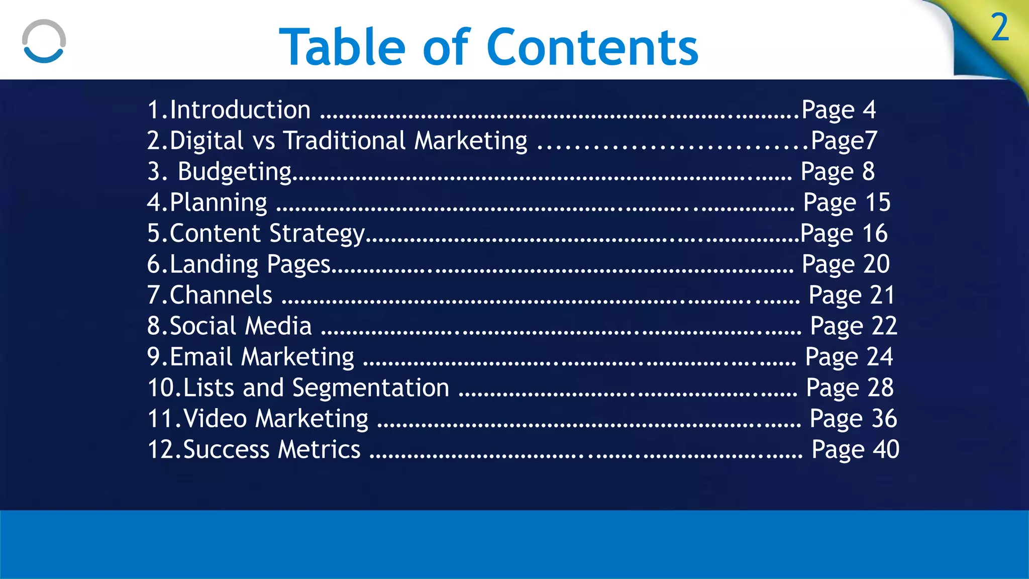 Table of Contents 2
1.Introduction ……………………………………………….……….……….Page 4
2.Digital vs Traditional Marketing .............................Page7
3. Budgeting……………………………………………………………….…… Page 8
4.Planning ……………………………………………….………..…………… Page 15
5.Content Strategy………………………………………….….……………Page 16
6.Landing Pages…………….………………………………………………… Page 20
7.Channels ……………………………………………………….………..…… Page 21
8.Social Media ………………….……………………….……………….…… Page 22
9.Email Marketing ………………………….………….………….….…… Page 24
10.Lists and Segmentation ……………………….……………….…… Page 28
11.Video Marketing …………………………………………………….…… Page 36
12.Success Metrics ……………………………..…….……………….…… Page 40
 