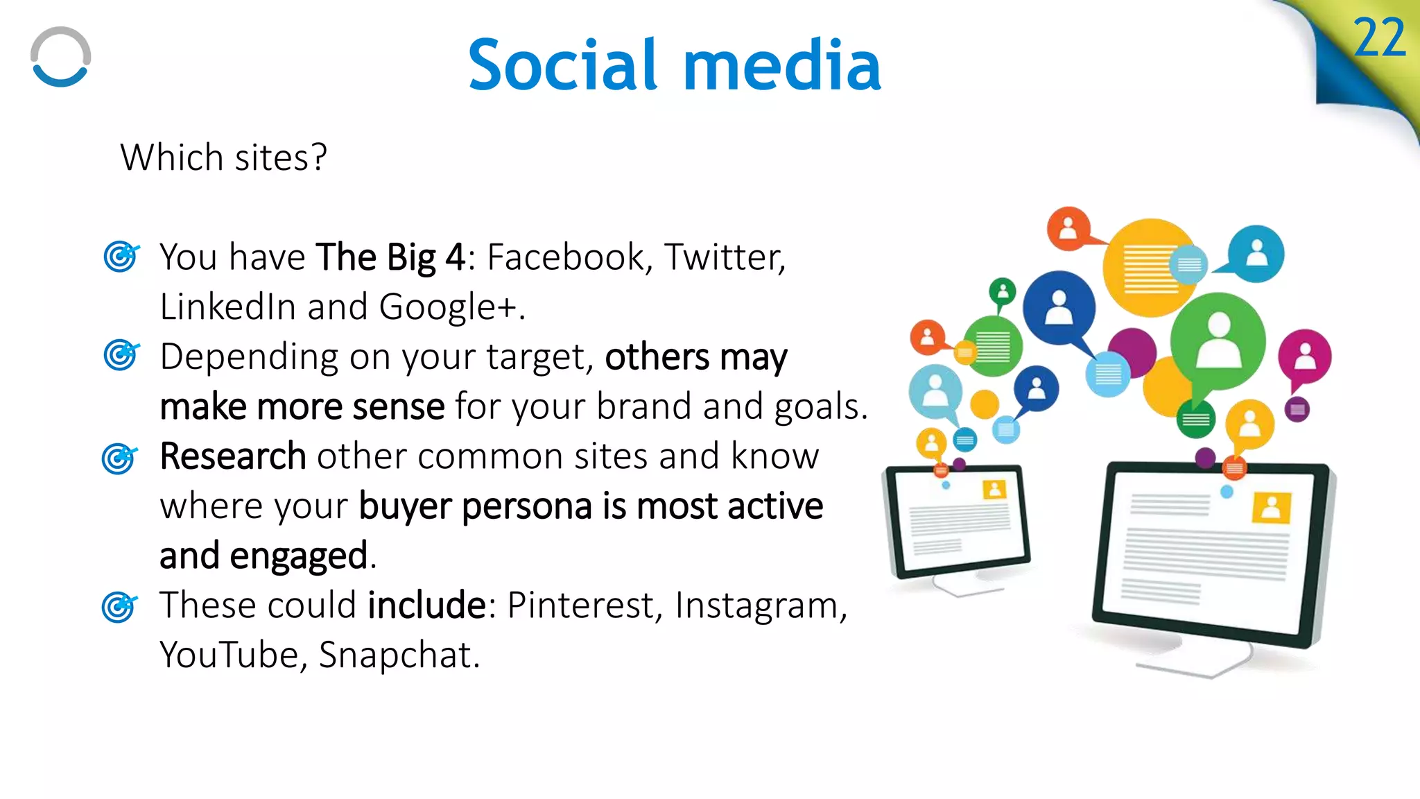 Social media
Which sites?
• You have The Big 4: Facebook, Twitter,
LinkedIn and Google+.
• Depending on your target, others may
make more sense for your brand and goals.
• Research other common sites and know
where your buyer persona is most active
and engaged.
• These could include: Pinterest, Instagram,
YouTube, Snapchat.
22
 