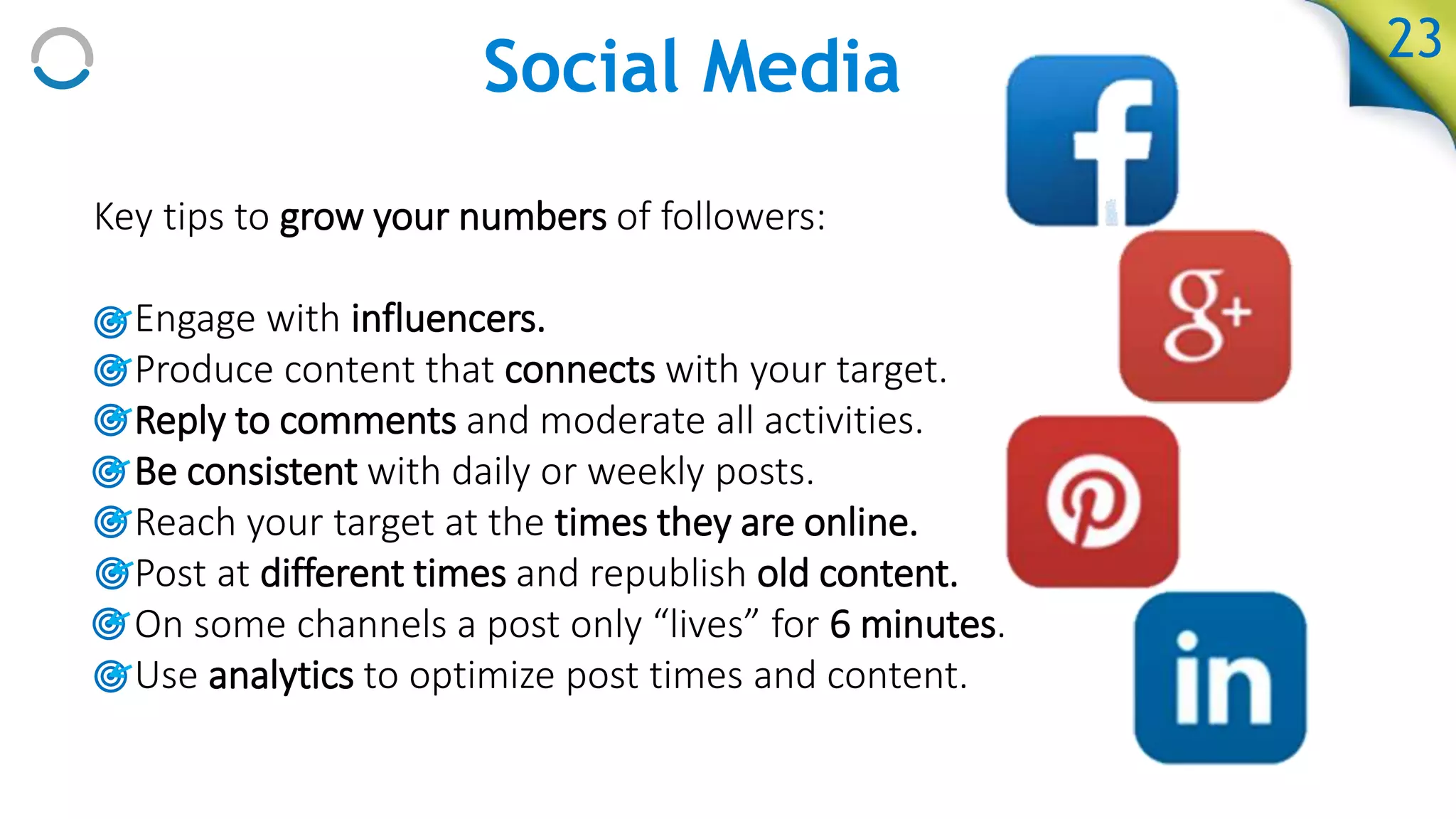 Social Media
Key tips to grow your numbers of followers:
• Engage with influencers.
• Produce content that connects with your target.
• Reply to comments and moderate all activities.
• Be consistent with daily or weekly posts.
• Reach your target at the times they are online.
• Post at different times and republish old content.
• On some channels a post only “lives” for 6 minutes.
• Use analytics to optimize post times and content.
23
 