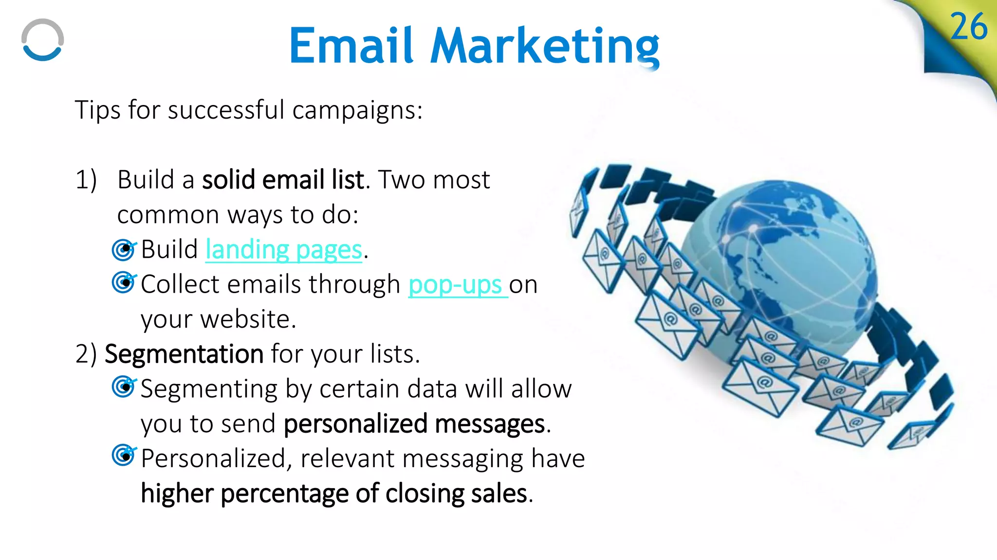 Email Marketing 26
Tips for successful campaigns:
1) Build a solid email list. Two most
common ways to do:
• Build landing pages.
• Collect emails through pop-ups on
your website.
2) Segmentation for your lists.
• Segmenting by certain data will allow
you to send personalized messages.
• Personalized, relevant messaging have
higher percentage of closing sales.
 