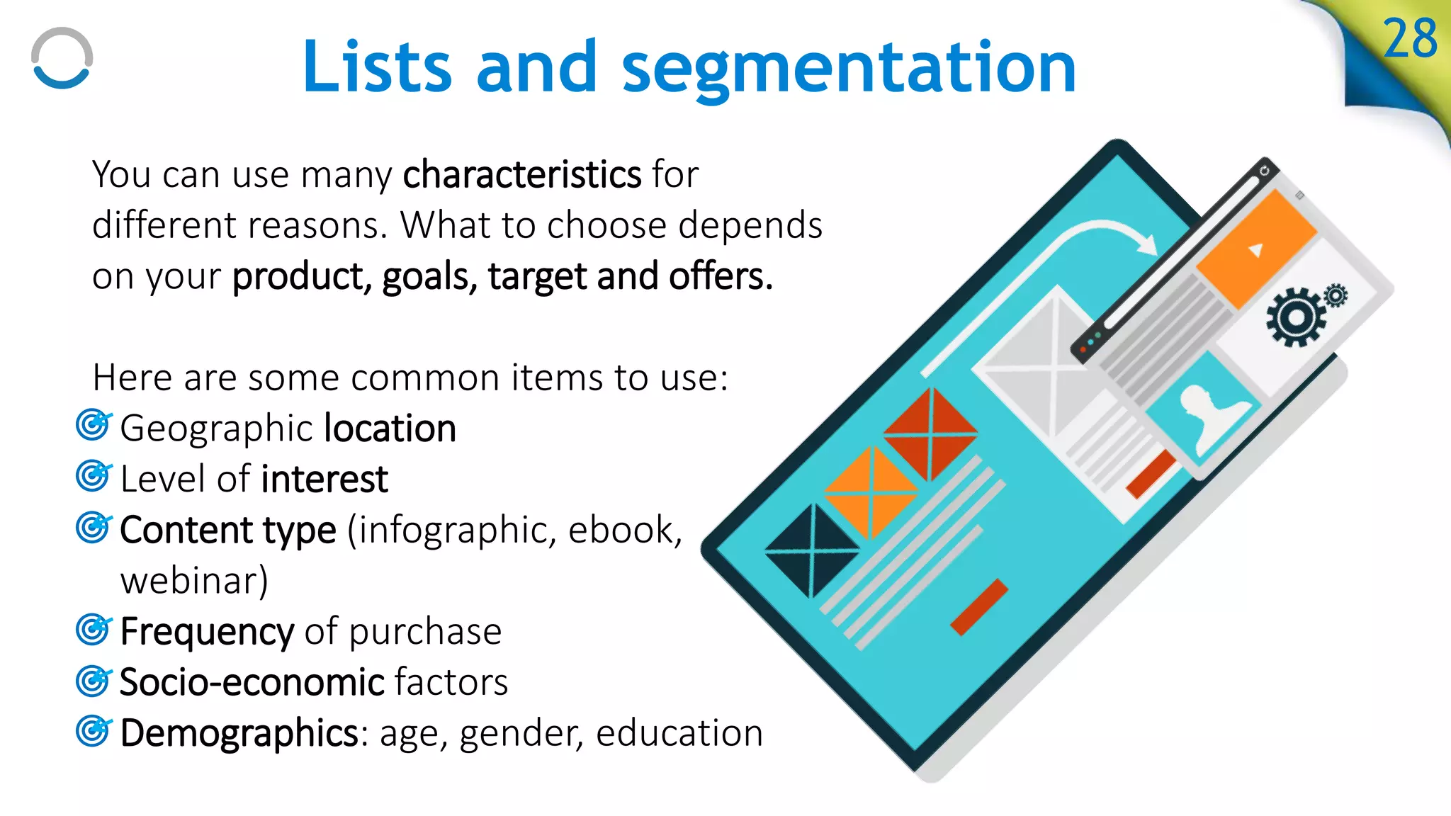 Lists and segmentation
You can use many characteristics for
different reasons. What to choose depends
on your product, goals, target and offers.
Here are some common items to use:
• Geographic location
• Level of interest
• Content type (infographic, ebook,
webinar)
• Frequency of purchase
• Socio-economic factors
• Demographics: age, gender, education
28
 