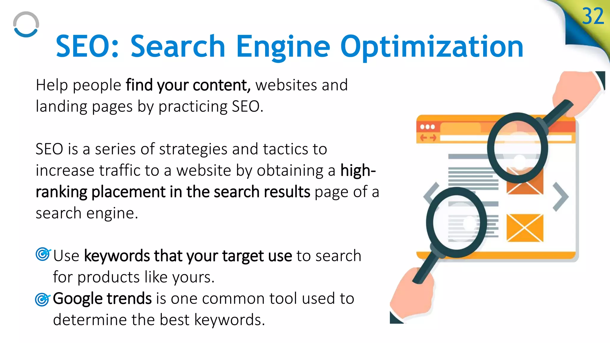 SEO: Search Engine Optimization
Help people find your content, websites and
landing pages by practicing SEO.
SEO is a series of strategies and tactics to
increase traffic to a website by obtaining a high-
ranking placement in the search results page of a
search engine.
• Use keywords that your target use to search
for products like yours.
• Google trends is one common tool used to
determine the best keywords.
32
 