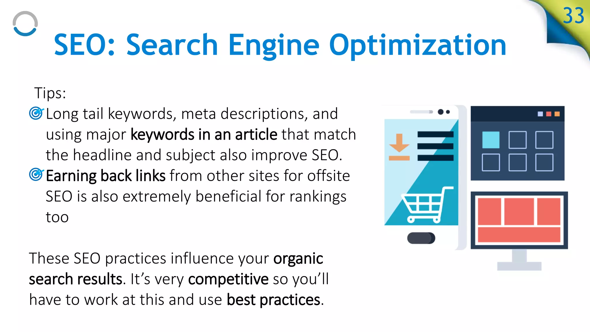 SEO: Search Engine Optimization
Tips:
• Long tail keywords, meta descriptions, and
using major keywords in an article that match
the headline and subject also improve SEO.
• Earning back links from other sites for offsite
SEO is also extremely beneficial for rankings
too
These SEO practices influence your organic
search results. It’s very competitive so you’ll
have to work at this and use best practices.
33
 