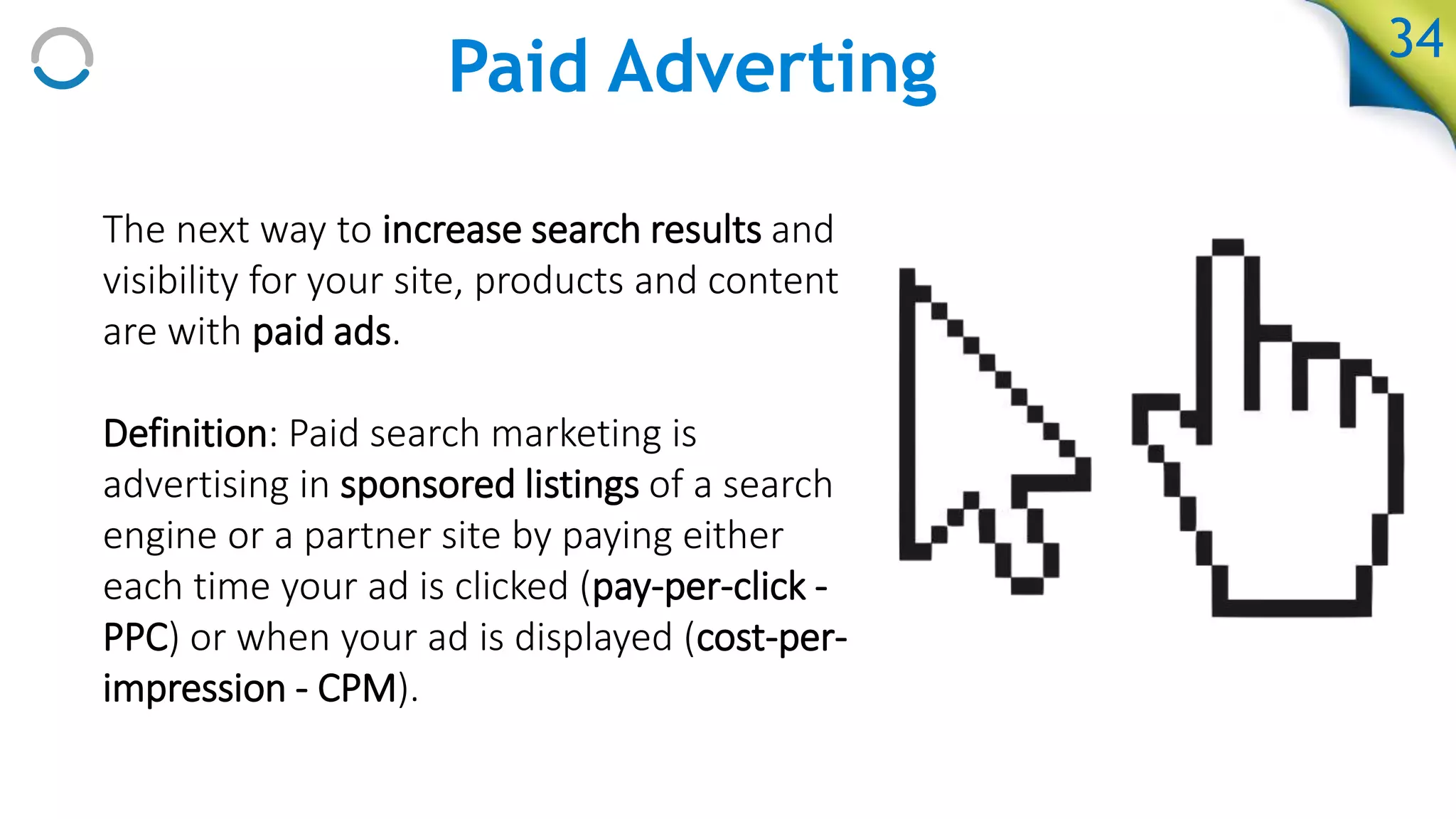 Paid Adverting
The next way to increase search results and
visibility for your site, products and content
are with paid ads.
Definition: Paid search marketing is
advertising in sponsored listings of a search
engine or a partner site by paying either
each time your ad is clicked (pay-per-click -
PPC) or when your ad is displayed (cost-per-
impression - CPM).
34
 