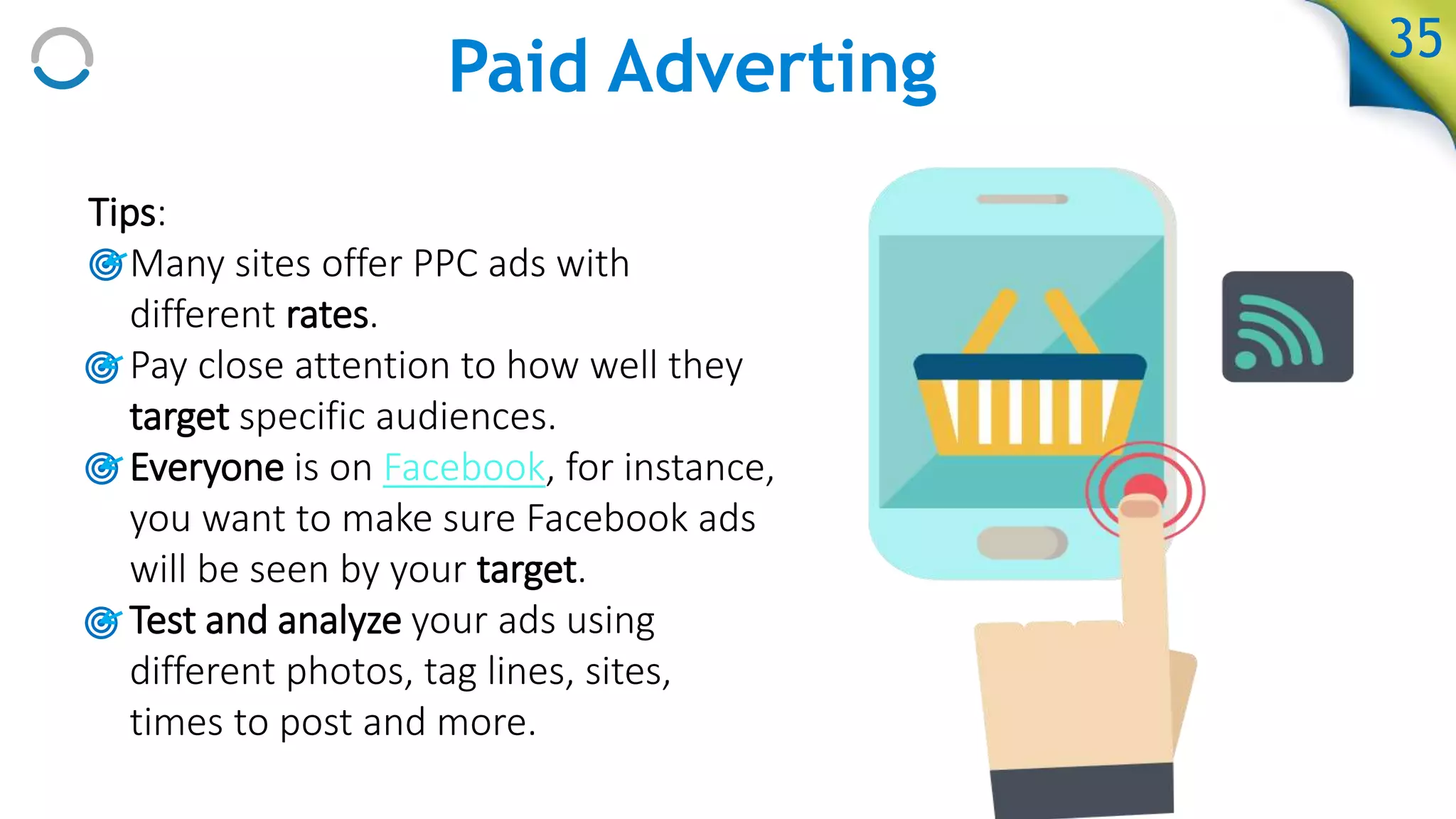 Paid Adverting
Tips:
• Many sites offer PPC ads with
different rates.
• Pay close attention to how well they
target specific audiences.
• Everyone is on Facebook, for instance,
you want to make sure Facebook ads
will be seen by your target.
• Test and analyze your ads using
different photos, tag lines, sites,
times to post and more.
35
 