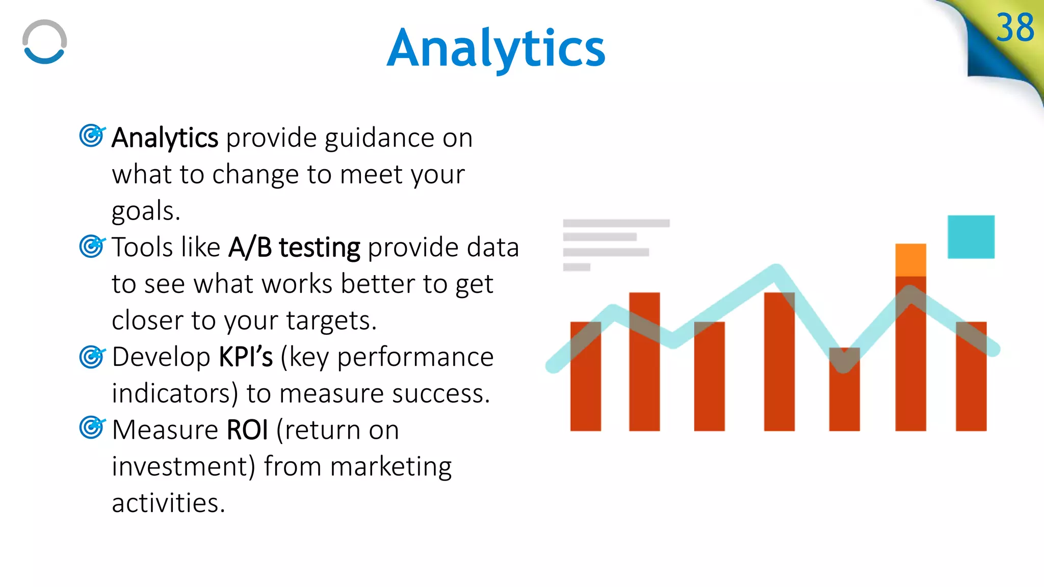 Analytics
• Analytics provide guidance on
what to change to meet your
goals.
• Tools like A/B testing provide data
to see what works better to get
closer to your targets.
• Develop KPI’s (key performance
indicators) to measure success.
• Measure ROI (return on
investment) from marketing
activities.
38
 