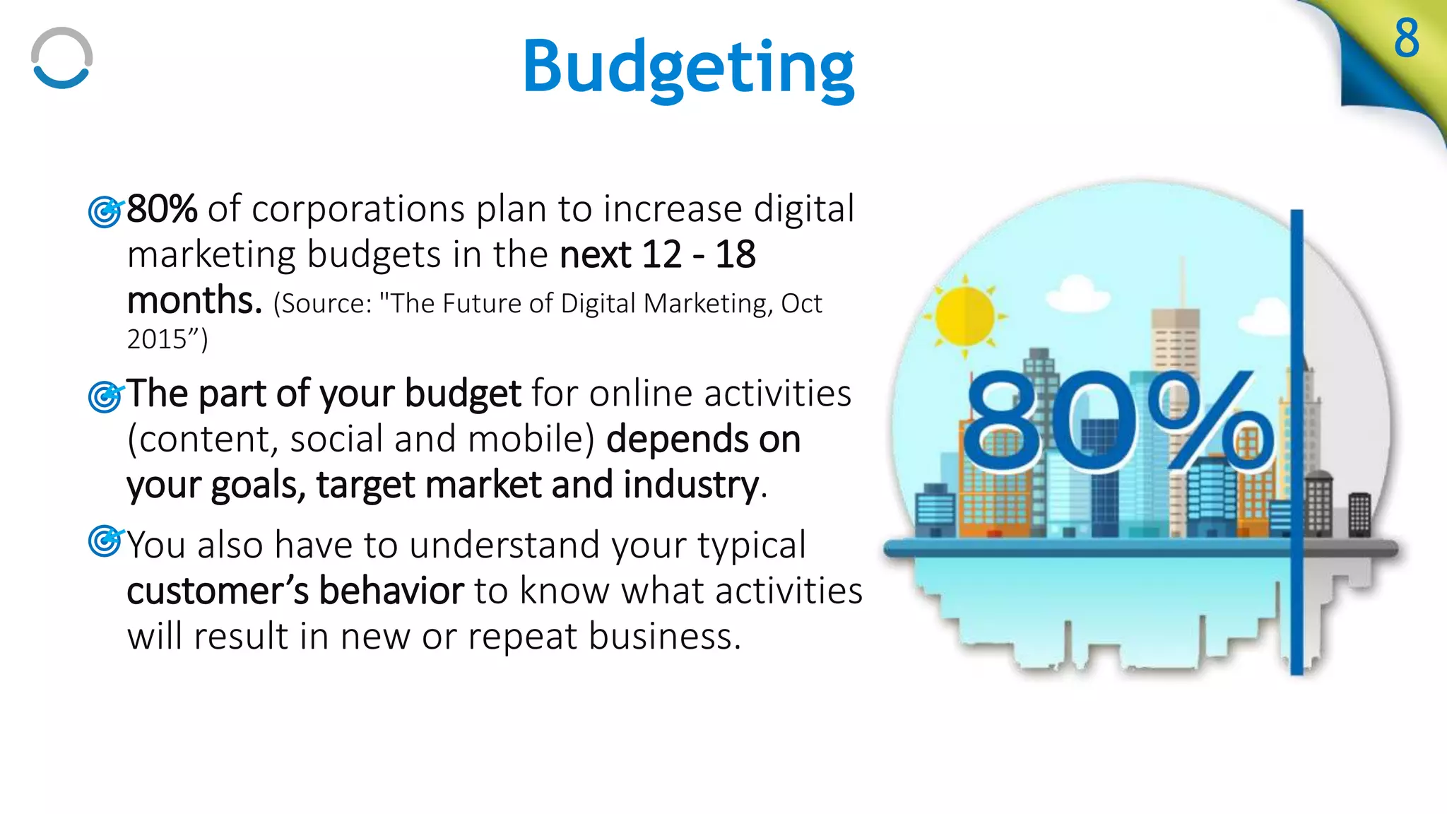 Budgeting 8
• 80% of corporations plan to increase digital
marketing budgets in the next 12 - 18
months. (Source: "The Future of Digital Marketing, Oct
2015”)
• The part of your budget for online activities
(content, social and mobile) depends on
your goals, target market and industry.
• You also have to understand your typical
customer’s behavior to know what activities
will result in new or repeat business.
 