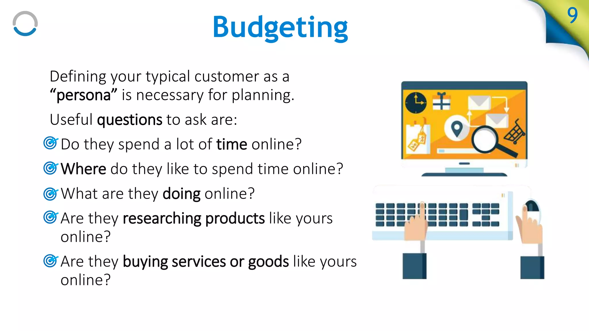 Budgeting 9
Defining your typical customer as a
“persona” is necessary for planning.
Useful questions to ask are:
• Do they spend a lot of time online?
• Where do they like to spend time online?
• What are they doing online?
• Are they researching products like yours
online?
• Are they buying services or goods like yours
online?
 