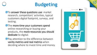 Budgeting 10
• To answer these questions use: market
research, competitors’ activities, typical
customers digital footprint, surveys, and
testing.
• The more time your customers spend
online researching or buying your
products, the more resources you should
dedicate to digital.
• Pay attention to the difference between
vanity metrics and real metrics when
deciding where to invest time and money.
 
