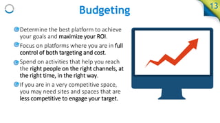 13
• Determine the best platform to achieve
your goals and maximize your ROI.
• Focus on platforms where you are in full
control of both targeting and cost.
• Spend on activities that help you reach
the right people on the right channels, at
the right time, in the right way.
• If you are in a very competitive space,
you may need sites and spaces that are
less competitive to engage your target.
Budgeting
 