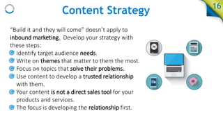 Content Strategy
“Build it and they will come” doesn’t apply to
inbound marketing. Develop your strategy with
these steps:
• Identify target audience needs.
• Write on themes that matter to them the most.
• Focus on topics that solve their problems.
• Use content to develop a trusted relationship
with them.
• Your content is not a direct sales tool for your
products and services.
• The focus is developing the relationship first.
16
 