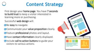 First design your home page. You have 7 seconds
to build trust to keep a visitor interested in
learning more or purchasing.
Successful web design will:
• Be easy to navigate.
• Communicate your value proposition clearly.
• Feature professional photos and layout.
• Have contact information clearly displayed.
• Include call to action buttons to guide your
visitors to various actions.
18
Content Strategy
 